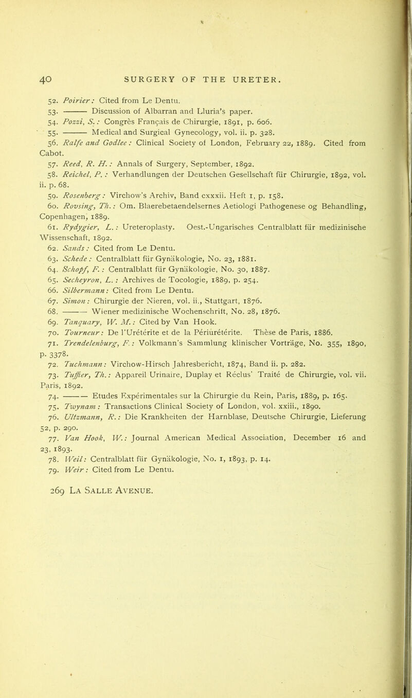 52. Poirier: Cited from Le Dentu. 53. Discussion of Albarran and Lluria’s paper. 54. Pozzi, S.: Congres Franpais de Chirurgie, 1891, p. 606. 55. Medical and Surgical Gynecology, vol. ii. p. 328. 56. Ralfe and Godlee : Clinical Society of London, February 22, 1889. Cited from Cabot. 57. Reed, R. H. : Annals of Surgery, September, 1892. 58. Reichel, P. : Verhandlungen der Deutschen Gesellschaft fiir Chirurgie, 1892, vol. ii. p. 68. 59. Rosenberg : Virchow’s Archiv, Band cxxxii. Heft i, p. 158. 60. Rovsing, TJi.: Om. Blaerebetaendelsernes Aetiologi Pathogenese og Behandling, Copenhagen, 1889. 61. Rydygier, L.: Ureteroplasty. Oest.-Ungarisches Centralblatt fiir medizinische Wissenschaft, 1892. 62. Sands : Cited from Le Dentu. 63. Schede : Centralblatt fiir Gynakologie, No. 23, 1881. 64. Schopf, F.: Centralblatt fiir Gynakologie, No. 30, 1887. 65. Secheyron, L.: Archives de Tocologie, 1889, p. 254. 66. Silbermann: Cited from Le Dentu. 67. Simon: Chirurgie der Nieren, vol. ii., Stuttgart, 1876. 68. Wiener medizinische Wochenschrilt, No. 28, 1876. 69. Tanquary, W. M.: Cited by Van Hook. 70. Tourneur: De I’Ureterite et de la Periureterite. These de Paris, 1886. 71. Trendelenburg^ F.: Volkmann’s Sammlung klinischer Vortrage, No. 355, 1890, P- 3378. 72. Tuchynann: Virchow-Hirsch Jahresbericht, 1874, Band ii. p. 282. 73. Tuffier, T/i,: Appareil Urinaire, Duplay et Reclus’ Traite de Chirurgie, vol. vii. Paris, 1892. 74. Etudes Experimentales sur la Chirurgie du Rein, Paris, 1889, p. 165. 75. Twynam: Transactions Clinical Society of London, vol. xxiii., 1890. 76. Ultzmann, R.: Die Krankheiten der Harnblase, Deutsche Chirurgie, Lieferung 52, p. 290. 77. Van Hook, W.: Journal American Medical Association, December 16 and 23. 1893. 78. Weil: Centralblatt fiir Gynakologie, No. i, 1893, p. 14. 79. Weir: Cited from Le Dentu. 269 La Salle Avenue.