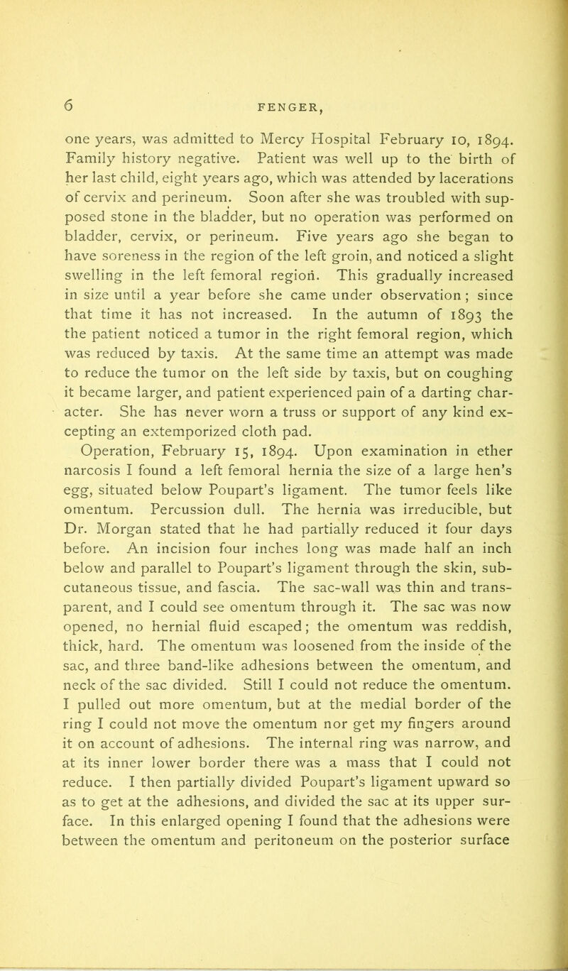 one years, was admitted to Mercy Hospital February lo, 1894. Family history negative. Patient was well up to the birth of her last child, eight years ago, which was attended by lacerations of cervix and perineum. Soon after she was troubled with sup- posed stone in the bladder, but no operation was performed on bladder, cervix, or perineum. Five years ago she began to have soreness in the region of the left groin, and noticed a slight swelling in the left femoral region. This gradually increased in size until a year before she came under observation ; since that time it has not increased. In the autumn of 1893 the the patient noticed a tumor in the right femoral region, which was reduced by taxis. At the same time an attempt was made to reduce the tumor on the left side by taxis, but on coughing it became larger, and patient experienced pain of a darting char- acter. She has never worn a truss or support of any kind ex- cepting an extemporized cloth pad. Operation, February 15, 1894. Upon examination in ether narcosis I found a left femoral hernia the size of a large hen’s egg, situated below Poupart’s ligament. The tumor feels like omentum. Percussion dull. The hernia was irreducible, but Dr. Morgan stated that he had partially reduced it four days before. An incision four inches long was made half an inch below and parallel to Poupart’s ligament through the skin, sub- cutaneous tissue, and fascia. The sac-wall was thin and trans- parent, and I could see omentum through it. The sac was now opened, no hernial fluid escaped; the omentum was reddish, thick, hard. The omentum was loosened from the inside of the sac, and three band-like adhesions between the omentum, and neck of the sac divided. Still I could not reduce the omentum. I pulled out more omentum, but at the medial border of the ring I could not move the omentum nor get my fingers around it on account of adhesions. The internal ring was narrow, and at its inner lower border there was a mass that I could not reduce. I then partially divided Poupart’s ligament upward so as to get at the adhesions, and divided the sac at its upper sur- face. In this enlarged opening I found that the adhesions were between the omentum and peritoneum on the posterior surface