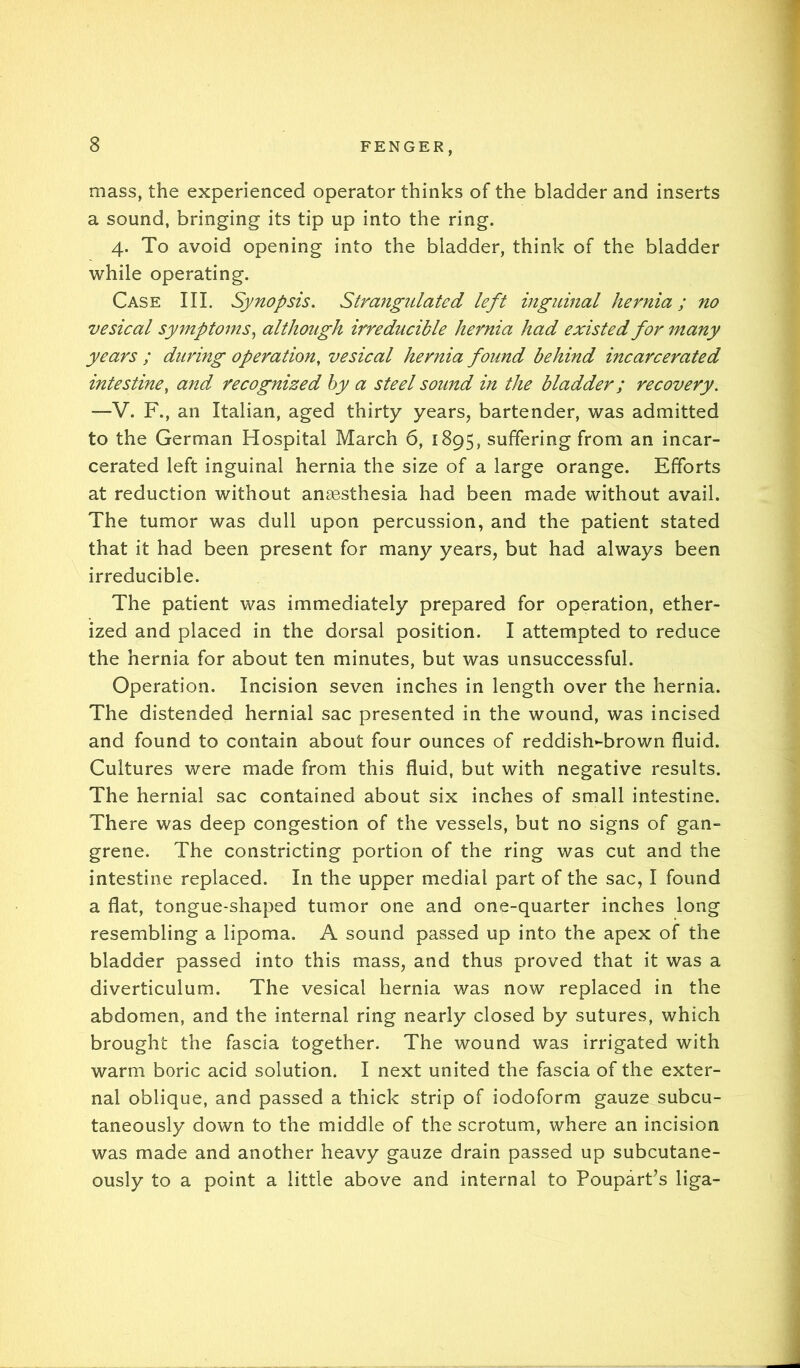 mass, the experienced operator thinks of the bladder and inserts a sound, bringing its tip up into the ring. 4. To avoid opening into the bladder, think of the bladder while operating. Case III. Synopsis, Strangulated left inguinal hernia; no vesical symptoms^ although iireducible hernia had existed for many years ; during operation, vesical hernia found behind incarcerated intestine, and recognized hy a steel sound in the bladder; recovery. —V. F., an Italian, aged thirty years, bartender, was admitted to the German Hospital March 6, 1895, suffering from an incar- cerated left inguinal hernia the size of a large orange. Efforts at reduction without anaesthesia had been made without avail. The tumor was dull upon percussion, and the patient stated that it had been present for many years, but had always been irreducible. The patient was immediately prepared for operation, ether- ized and placed in the dorsal position. I attempted to reduce the hernia for about ten minutes, but was unsuccessful. Operation. Incision seven inches in length over the hernia. The distended hernial sac presented in the wound, was incised and found to contain about four ounces of reddish*-brown fluid. Cultures were made from this fluid, but with negative results. The hernial sac contained about six inches of small intestine. There was deep congestion of the vessels, but no signs of gan- grene. The constricting portion of the ring was cut and the intestine replaced. In the upper medial part of the sac, I found a flat, tongue-shaped tumor one and one-quarter inches long resembling a lipoma. A sound passed up into the apex of the bladder passed into this mass, and thus proved that it was a diverticulum. The vesical hernia was now replaced in the abdomen, and the internal ring nearly closed by sutures, which brought the fascia together. The wound was irrigated with warm boric acid solution. I next united the fascia of the exter- nal oblique, and passed a thick strip of iodoform gauze subcu- taneously down to the middle of the scrotum, where an incision was made and another heavy gauze drain passed up subcutane- ously to a point a little above and internal to PouparCs liga-