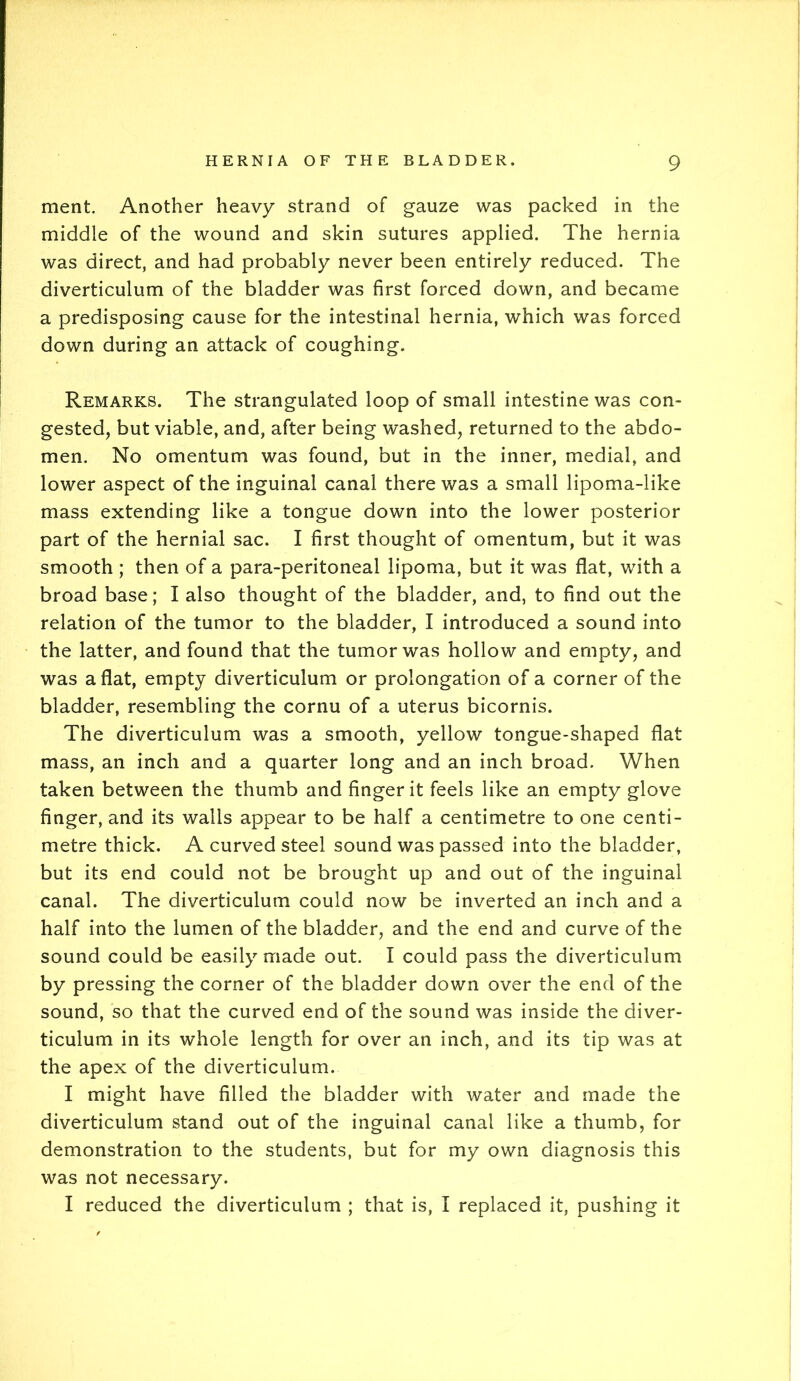 ment. Another heavy strand of gauze was packed in the middle of the wound and skin sutures applied. The hernia was direct, and had probably never been entirely reduced. The diverticulum of the bladder was first forced down, and became a predisposing cause for the intestinal hernia, which was forced down during an attack of coughing. Remarks. The strangulated loop of small intestine was con- gested, but viable, and, after being washed, returned to the abdo- men. No omentum was found, but in the inner, medial, and lower aspect of the inguinal canal there was a small lipoma-like mass extending like a tongue down into the lower posterior part of the hernial sac. I first thought of omentum, but it was smooth ; then of a para-peritoneal lipoma, but it was flat, with a broad base; I also thought of the bladder, and, to find out the relation of the tumor to the bladder, I introduced a sound into the latter, and found that the tumor was hollow and empty, and was aflat, empty diverticulum or prolongation of a corner of the bladder, resembling the cornu of a uterus bicornis. The diverticulum was a smooth, yellow tongue-shaped flat mass, an inch and a quarter long and an inch broad. When taken between the thumb and finger it feels like an empty glove finger, and its walls appear to be half a centimetre to one centi- metre thick. A curved steel sound was passed into the bladder, but its end could not be brought up and out of the inguinal canal. The diverticulum could now be inverted an inch and a half into the lumen of the bladder, and the end and curve of the sound could be easily made out. I could pass the diverticulum by pressing the corner of the bladder down over the end of the sound, so that the curved end of the sound was inside the diver- ticulum in its whole length for over an inch, and its tip was at the apex of the diverticulum. I might have filled the bladder with water and made the diverticulum stand out of the inguinal canal like a thumb, for demonstration to the students, but for my own diagnosis this was not necessary. I reduced the diverticulum ; that is, I replaced it, pushing it