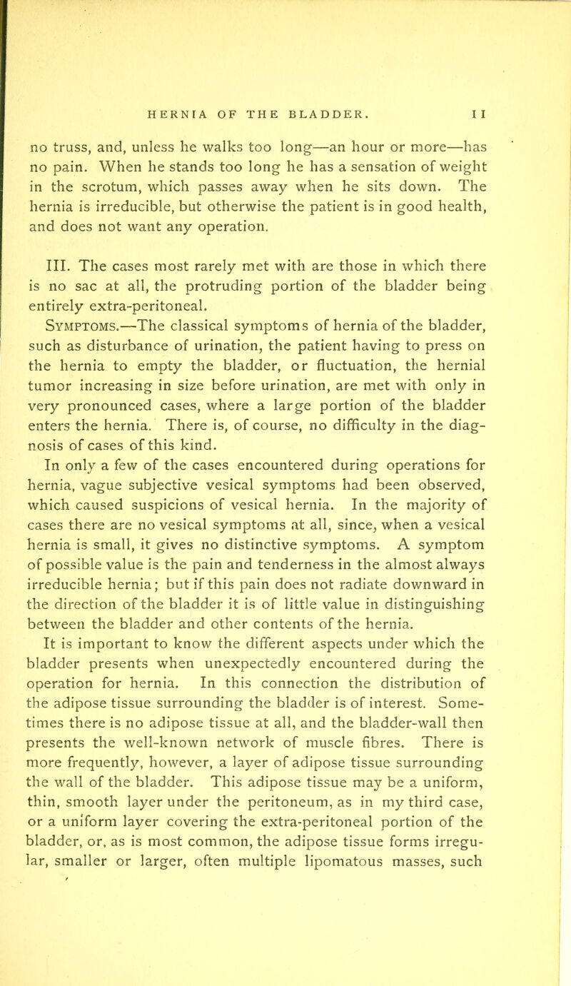 no truss, and, unless he walks too long—an hour or more—has no pain. When he stands too long he has a sensation of weight in the scrotum, which passes away when he sits down. The hernia is irreducible, but otherwise the patient is in good health, and does not want any operation. III. The cases most rarely met with are those in which there is no sac at all, the protruding portion of the bladder being entirely extra-peritoneal. Symptoms.—The classical symptoms of hernia of the bladder, such as disturbance of urination, the patient having to press on the hernia to empty the bladder, or fluctuation, the hernial tumor increasing in size before urination, are met with only in very pronounced cases, where a large portion of the bladder enters the hernia. There is, of course, no difficulty in the diag- nosis of cases of this kind. In only a few of the cases encountered during operations for hernia, vague subjective vesical symptoms had been observed, which caused suspicions of vesical hernia. In the majority of cases there are no vesical symptoms at all, since, when a vesical hernia is small, it gives no distinctive symptoms. A symptom of possible value is the pain and tenderness in the almost always irreducible hernia; but if this pain does not radiate downward in the direction of the bladder it is of little value in distinguishing between the bladder and other contents of the hernia. It is important to know the different aspects under which the bladder presents when unexpectedly encountered during the operation for hernia. In this connection the distribution of the adipose tissue surrounding the bladder is of interest. Some- times there is no adipose tissue at all, and the bladder-wall then presents the well-known network of muscle fibres. There is more frequently, however, a layer of adipose tissue surrounding the wall of the bladder. This adipose tissue may be a uniform, thin, smooth layer under the peritoneum, as in my third case, or a uniform layer covering the extra-peritoneal portion of the bladder, or, as is most common, the adipose tissue forms irregu- lar, smaller or larger, often multiple lipomatous masses, such