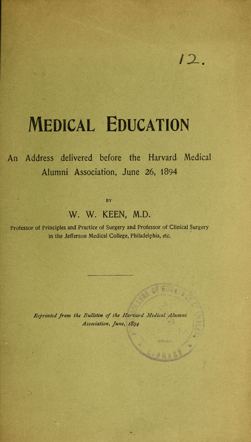 IX Medical Education An Address delivered before the Harvard Medical Alumni Association, June 26, 1894 BY W. W. KEEN, M.D. Professor of Principles and Practice of Surgery and Professor of Clinical Surgery in the Jefferson Medical College, Philadelphia, etc. Reprinted from the Bulletin of the Harvard Medical Alumni Association, fune, iSg^