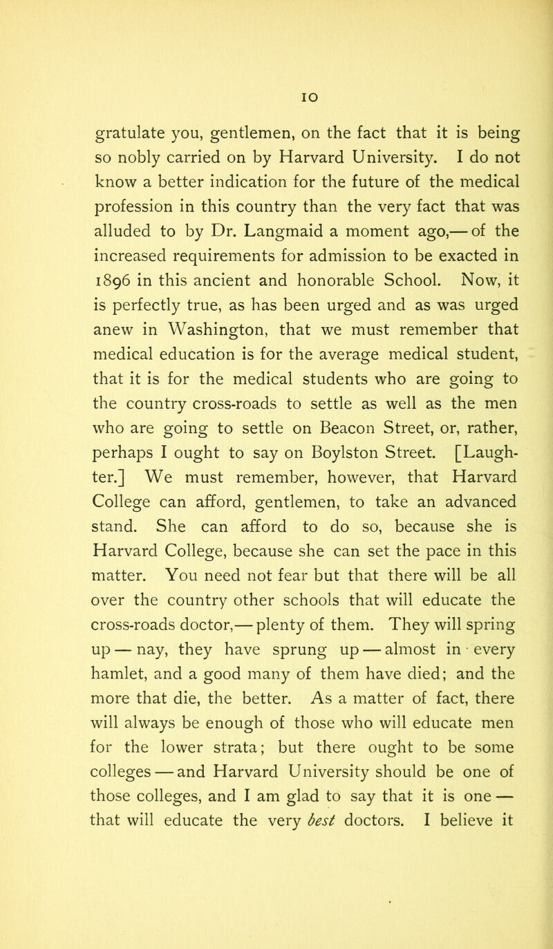 lO gratulate you, gentlemen, on the fact that it is being so nobly carried on by Harvard University. I do not know a better indication for the future of the medical profession in this country than the very fact that was alluded to by Dr. Langmaid a moment ago,— of the increased requirements for admission to be exacted in 1896 in this ancient and honorable School. Now, it is perfectly true, as has been urged and as was urged anew in Washington, that we must remember that medical education is for the average medical student, that it is for the medical students who are going to the country cross-roads to settle as well as the men who are going to settle on Beacon Street, or, rather, perhaps I ought to say on Boylston Street. [Laugh- ter.] We must remember, however, that Harvard College can afford, gentlemen, to take an advanced stand. She can afford to do so, because she is Harvard College, because she can set the pace in this matter. You need not fear but that there will be all over the country other schools that will educate the cross-roads doctor,— plenty of them. They will spring up — nay, they have sprung up — almost in • every hamlet, and a good many of them have died; and the more that die, the better. As a matter of fact, there will always be enough of those who will educate men for the lower strata; but there ought to be some colleges — and Harvard University should be one of those colleges, and I am glad to say that it is one — that will educate the very best doctors. I believe it