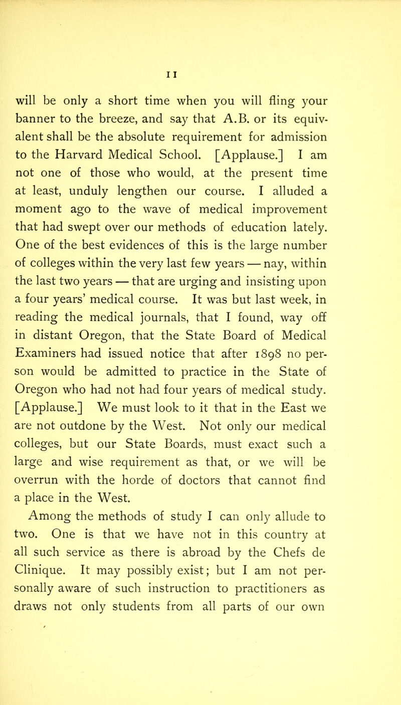 will be only a short time when you will fling your banner to the breeze, and say that A.B. or its equiv- alent shall be the absolute requirement for admission to the Harvard Medical School. [Applause.] I am not one of those who would, at the present time at least, unduly lengthen our course. I alluded a moment ago to the wave of medical improvement that had swept over our methods of education lately. One of the best evidences of this is the large number of colleges within the very last few years — nay, within the last two years — that are urging and insisting upon a four years’ medical course. It was but last week, in reading the medical journals, that I found, way off in distant Oregon, that the State Board of Medical Examiners had issued notice that after 1898 no per- son would be admitted to practice in the State of Oregon who had not had four years of medical study. [Applause.] We must look to it that in the East we are not outdone by the West. Not only our medical colleges, but our State Boards, must exact such a large and wise requirement as that, or we will be overrun with the horde of doctors that cannot find a place in the West. Among the methods of study I can only allude to two. One is that we have not in this country at all such service as there is abroad by the Chefs de Clinique. It may possibly exist; but I am not per- sonally aware of such instruction to practitioners as draws not only students from all parts of our own