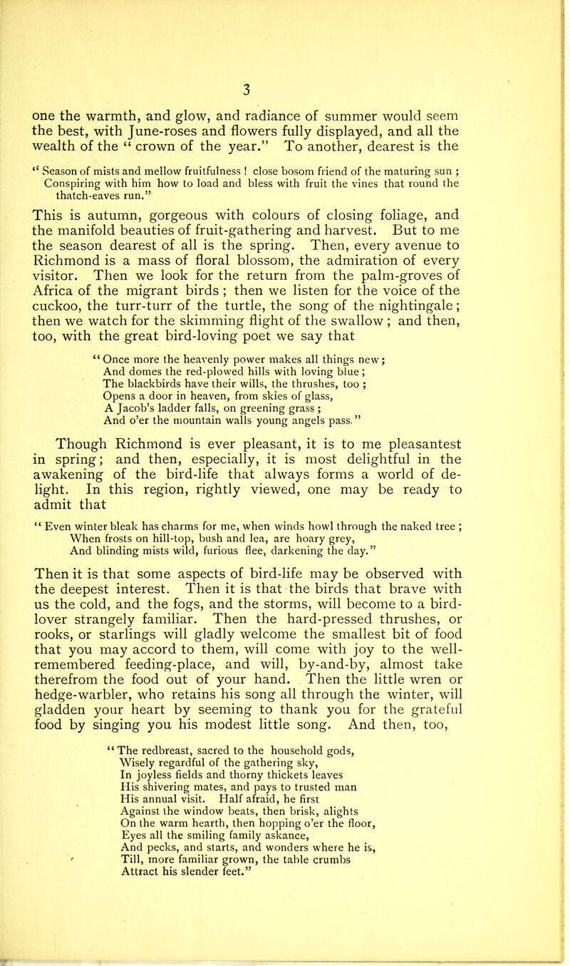 one the warmth, and glow, and radiance of summer would seem the best, with June-roses and flowers fully displayed, and all the wealth of the “ crown of the year.” To another, dearest is the ‘‘ Season of mists and mellow fruitfulness ! close bosom friend of the maturing sun ; Conspiring with him how to load and bless with fruit the vines that round the thatch-eaves run.” This is autumn, gorgeous with colours of closing foliage, and the manifold beauties of fruit-gathering and harvest. But to me the season dearest of all is the spring. Then, every avenue to Richmond is a mass of floral blossom, the admiration of every visitor. Then we look for the return from the palm-groves of Africa of the migrant birds ; then we listen for the voice of the cuckoo, the turr-turr of the turtle, the song of the nightingale; then we watch for the skimming flight of the swallow ; and then, too, with the great bird-loving poet we say that “Once more the heavenly power makes all things new; And domes the red-plowed hills with loving blue ; The blackbirds have their wills, the thrushes, too ; Opens a door in heaven, from skies of glass, A Jacob’s ladder falls, on greening grass ; And o’er the mountain walls young angels pass, ” Though Richmond is ever pleasant, it is to me pleasantest in spring; and then, especially, it is most delightful in the awakening of the bird-life that always forms a world of de- light. In this region, rightly viewed, one may be ready to admit that “ Even winter bleak has charms for me, when winds howl through the naked tree ; When frosts on hill-top, bush and lea, are hoary grey, And blinding mists wild, furious flee, darkening the day.” Then it is that some aspects of bird-life may be observed with the deepest interest. Then it is that the birds that brave with us the cold, and the fogs, and the storms, will become to a bird- lover strangely familiar. Then the hard-pressed thrushes, or rooks, or starlings will gladly welcome the smallest bit of food that you may accord to them, will come with joy to the well- remembered feeding-place, and will, by-and-by, almost take therefrom the food out of your hand. Then the little wren or hedge-warbler, who retains his song all through the winter, will gladden your heart by seeming to thank you for the grateful food by singing you his modest little song. And then, too, “The redbreast, sacred to the household gods. Wisely regardful of the gathering sky, In joyless fields and thorny thickets leaves His shivering mates, and pays to trusted man His annual visit. Half afraid, he first Against the window beats, then brisk, alights On the warm hearth, then hopping o’er the floor. Eyes all the smiling family askance, And pecks, and starts, and wonders where he is, ' Till, more familiar grown, the table crumbs Attract his slender feet.”