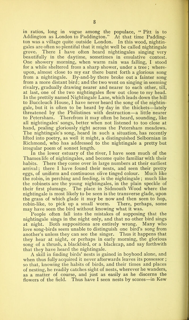 in ratios, long in vogue among the populace, “ Pitt is to Addington as London to Paddington.” At that time Padding- ton was a village quite outside London. In this wood, nightin- gales are often so plentiful that it might well be called nightingale grove. There I have often heard nightingales singing very beautifully in the daytime, sometimes in emulative contest. One showery morning, when warm rain was falling, I stood for a while sheltered from a sharp shower, under a tree ; where- upon, almost close to my ear there burst forth a glorious song from a nightingale. By-and-by there broke out a fainter song from a more distant bird; and the two went on singing in seeming rivalry, gradually drawing nearer and nearer to each other, till, at last, one of the two nightingales flew out close to my head. In the prettily named Nightingale Lane, which leads down the hill to Buccleuch House, I have never heard the song of the nightin- gale, but it is often to be heard by day in the thickets—lately threatened by the Philistines with destruction—a little nearer to Petersham. Therefrom it may often be heard, sounding, like all nightingales’ songs, better when not listened to too close at hand, pealing gloriously right across the Petersham meadows. The nightingale’s song, heard in such a situation, has recently lifted into poetry, as well it might, a distinguished Selbornian in Richmond, who has addressed to the nightingale a pretty but irregular poem of sonnet length. In the lower estuary of the river, I have seen much of the Thames life of nightingales, and become quite familiar with their habits. There they come over in large numbers at their earliest arrival; there I have found their nests, and seen their pretty eggs, of uniform and continuous olive tinged colour. Much like the robin, in perching and feeding, is the nightingale; much like the robinets are the young nightingales, in the plain speckle of their first plumage. The place in Sidmouth Wood where the nightingale is most likely to be seen is the transverse glade, upon the grass of which glade it may be now and then seen to hop, robin-like, to pick up a small worm. There, perhaps, some may have seen the bird without knowing what it was. People often fall into the mistakes of supposing that the nightingale sings in the night only, and that no other bird sings at night. Both suppositions are entirely wrong. Many who love song-birds seem unable to distinguish one bird’s song from another’s unless they can see the singer. Thus it happens that they hear at night, or perhaps in early morning, the glorious song of a thrush, a blackbird, or a blackcap, and say forthwith that they have heard the nightingale. A skill in finding birds’ nests is gained in boyhood alone, and when thus fully acquired it never afterwards leaves its possessor ; so that, knowing the habits of birds, and their times and places of nesting, he readily catches sight of nests, wherever he wanders, as a matter of course, and just as easily as he discerns the flowers of the field. Thus have I seen nests by scores—in Kew