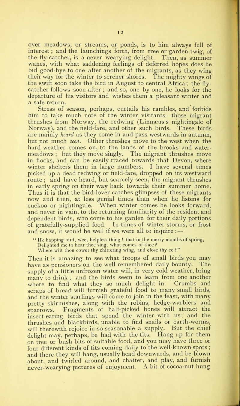 over meadows, or streams, or ponds, is to him always full of interest ; and the launchings forth, from tree or garden-twig, of the fly-catcher, is a never wearying delight. Then, as summer wanes, with what saddening feelings of deferred hopes does he bid good-bye to one after another of the migrants, as they wing their way for the winter to serener shores. The mighty wings of the swift soon take the bird in August to central Africa; the fly- catcher follows soon after ; and so, one by one, he looks for the departure of his visitors and wishes them a pleasant winter and a safe return. Stress of season, perhaps, curtails his rambles, and forbids him to take much note of the winter visitants—those migrant thrushes from Norway, the redwing (Linnaeus’s nightingale of Norway), and the field-fare, and other such birds. These birds are mainly heard as they come in and pass westwards in autumn, but not much seen. Other thrushes move to the west when the hard weather comes on, to the lands of the brooks and water- meadows ; but they move singly. The migrant thrushes move in flocks, and can be easily traced towards that Devon, where winter shelters them in large numbers. I have several times picked up a dead redwing or field-fare, dropped on its westward route ; and have heard, but scarcely seen, the migrant thrushes in early spring on their way back towards their summer home. Thus it is that the bird-lover catches glimpses of these migrants now and then, at less genial times than when he listens for cuckoo or nightingale. When winter comes he looks forward, and never in vain, to the returning familiarity of the resident and dependent birds, who come to his garden for their daily portions of gratefully-supplied food. In times of winter storms, or frost and snow, it would be well if we were all to inquire :— “ Ilk happing bird, wee, helpless thing ! that in the merry months of spring. Delighted me to hear thee sing, what comes of thee ? Where wilt thou cower thy chittering wing, and close thy ee ?” Then it is amazing to see what troops of small birds you may have as pensioners on the well-remembered daily bounty. The supply of a little unfrozen water will, in very cold weather, bring many to drink ; and the birds seem to learn from one another where to find wTat they so much delight in. Crumbs and scraps of bread will furnish grateful food to many small birds, and the winter starlings will come to join in the feast, with many pretty skirmishes, along with the robins, hedge-warblers and sparrows. Fragments of half-picked bones will attract the insect-eating birds that spend the winter with us;‘ and the thrushes and blackbirds, unable to find snails or earth-worms, will therewith rejoice in so seasonable a supply. But the chief delight may, perhaps, be had with the tits. Hang up for them on tree or bush bits of suitable food, and you may have three or four different kinds of tits coming daily to the well-known spots ; and there they will hang, usually head downwards, and be blown about, and twirled around, and chatter, and play, and furnish never-wearying pictures of enjoyment. A bit of cocoa-nut hung