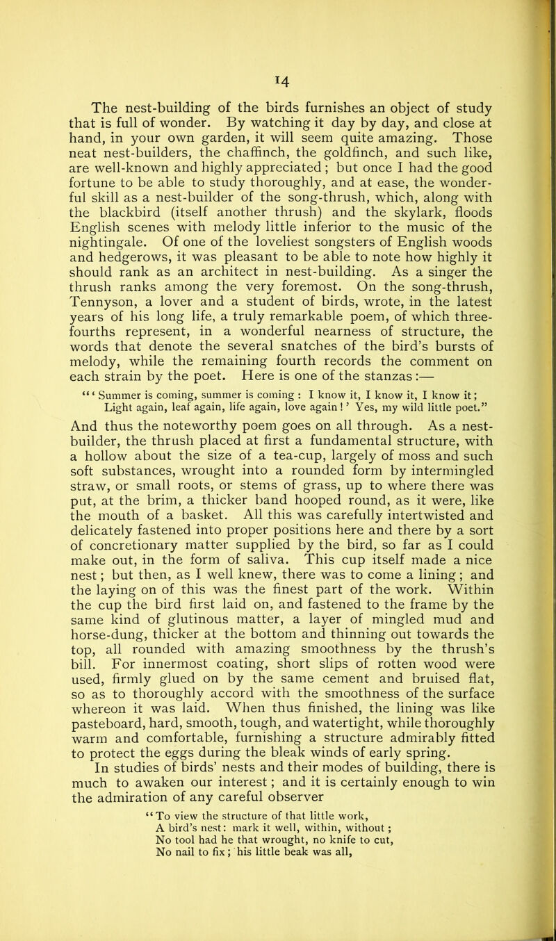 H The nest-building of the birds furnishes an object of study that is full of wonder. By watching it day by day, and close at hand, in your own garden, it will seem quite amazing. Those neat nest-builders, the chaffinch, the goldfinch, and such like, are well-known and highly appreciated ; but once I had the good fortune to be able to study thoroughly, and at ease, the wonder- ful skill as a nest-builder of the song-thrush, which, along with the blackbird (itself another thrush) and the skylark, floods English scenes with melody little inferior to the music of the nightingale. Of one of the loveliest songsters of English woods and hedgerows, it was pleasant to be able to note how highly it should rank as an architect in nest-building. As a singer the thrush ranks among the very foremost. On the song-thrush, Tennyson, a lover and a student of birds, wrote, in the latest years of his long life, a truly remarkable poem, of which three- fourths represent, in a wonderful nearness of structure, the words that denote the several snatches of the bird’s bursts of melody, while the remaining fourth records the comment on each strain by the poet. Here is one of the stanzas :— “ ‘ Summer is coming, summer is coming : I know it, I know it, I know it; Light again, leaf again, life again, love again! ’ Yes, my wild little poet.” And thus the noteworthy poem goes on all through. As a nest- builder, the thrush placed at first a fundamental structure, with a hollow about the size of a tea-cup, largely of moss and such soft substances, wrought into a rounded form by intermingled straw, or small roots, or stems of grass, up to where there was put, at the brim, a thicker band hooped round, as it were, like the mouth of a basket. All this was carefully intertwisted and delicately fastened into proper positions here and there by a sort of concretionary matter supplied by the bird, so far as I could make out, in the form of saliva. This cup itself made a nice nest; but then, as I well knew, there was to come a lining; and the laying on of this was the finest part of the work. Within the cup the bird first laid on, and fastened to the frame by the same kind of glutinous matter, a layer of mingled mud and horse-dung, thicker at the bottom and thinning out towards the top, all rounded with amazing smoothness by the thrush’s bill. For innermost coating, short slips of rotten wood were used, firmly glued on by the same cement and bruised flat, so as to thoroughly accord with the smoothness of the surface whereon it was laid. When thus finished, the lining was like pasteboard, hard, smooth, tough, and watertight, while thoroughly warm and comfortable, furnishing a structure admirably fitted to protect the eggs during the bleak winds of early spring. In studies of birds’ nests and their modes of building, there is much to awaken our interest; and it is certainly enough to win the admiration of any careful observer “To view the structure of that little work, A bird’s nest: mark it well, within, without; No tool had he that wrought, no knife to cut, No nail to fix; his little beak was all,