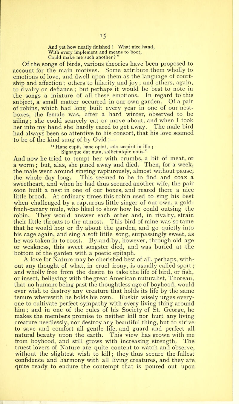 And yet how neatly finished ! What nice hand, With every implement and means to boot, Could make me such another? ” Of the songs of birds, various theories have been proposed to account for the main motives. Some attribute them wholly to emotions of love, and dwell upon them as the language of court- ship and affection ; others to hilarity and joy ; and others, again, to rivalry or defiance ; but perhaps it would be best to note in the songs a mixture of all these emotions. In regard to this subject, a small matter occurred in our own garden. Of a pair of robins, which had long built every year in one of our nest- boxes, the female was, after a hard winter, observed to be ailing; she could scarcely eat or move about, and when I took her into my hand she hardly cared to get away. The male bird had always been so attentive to his consort, that his love seemed to be of the kind sung of by Ovid :— “ Hanc cupit, hanc optat, sola suspirit in ilia ; Signaque dat nutu, sollicitatque notis.” And now he tried to tempt her with crumbs, a bit of meat, or a worm ; but, alas, she pined away and died. Then, for a week, the male went around singing rapturously, almost without pause, the whole day long. This seemed to be to find and coax a sweetheart, and when he had thus secured another wife, the pair soon built a nest in one of our boxes, and reared there a nice little brood. At ordinary times this robin used to sing his best when challenged by a rapturous little singer of our own, a gold- finch-canary mule, who liked to show how he could outsing the robin. They would answer each other and, in rivalry, strain their little throats to the utmost. This bird of mine was so tame that he would hop or fly about the garden, and go quietly into his cage again, and sing a soft little song, surpassingly sweet, as he was taken in to roost. By-and-by, however, through old age or weakness, this sweet songster died, and was buried at the bottom of the garden with a poetic epitaph. A love for Nature may be cherished best of all, perhaps, with- out any thought of what, in cruel irony, is usually called sport; and wholly free from the desire to take the life of bird, or fish, or insect, believing with the great American nuturalist, Thoreau, that no humane being past the thoughtless age of boyhood, would ever wish to destroy any creature that holds its life by the same tenure wherewith he holds his own. Ruskin wisely urges every- one to cultivate perfect sympathy with every living thing around him; and in one of the rules of his Society of St. George, he makes the members promise to neither kill nor hurt any living creature needlessly, nor destroy any beautiful thing, but to strive to save and comfort all gentle life, and guard and perfect all natural beauty upon the earth. This view has grown with me from boyhood, and still grows with increasing strength. The truest lovers of Nature are quite content to watch and observe, without the slightest wish to kill; they thus secure the fullest confidence and harmony with all living creatures, and they are quite ready to endure the contempt that is poured out upon