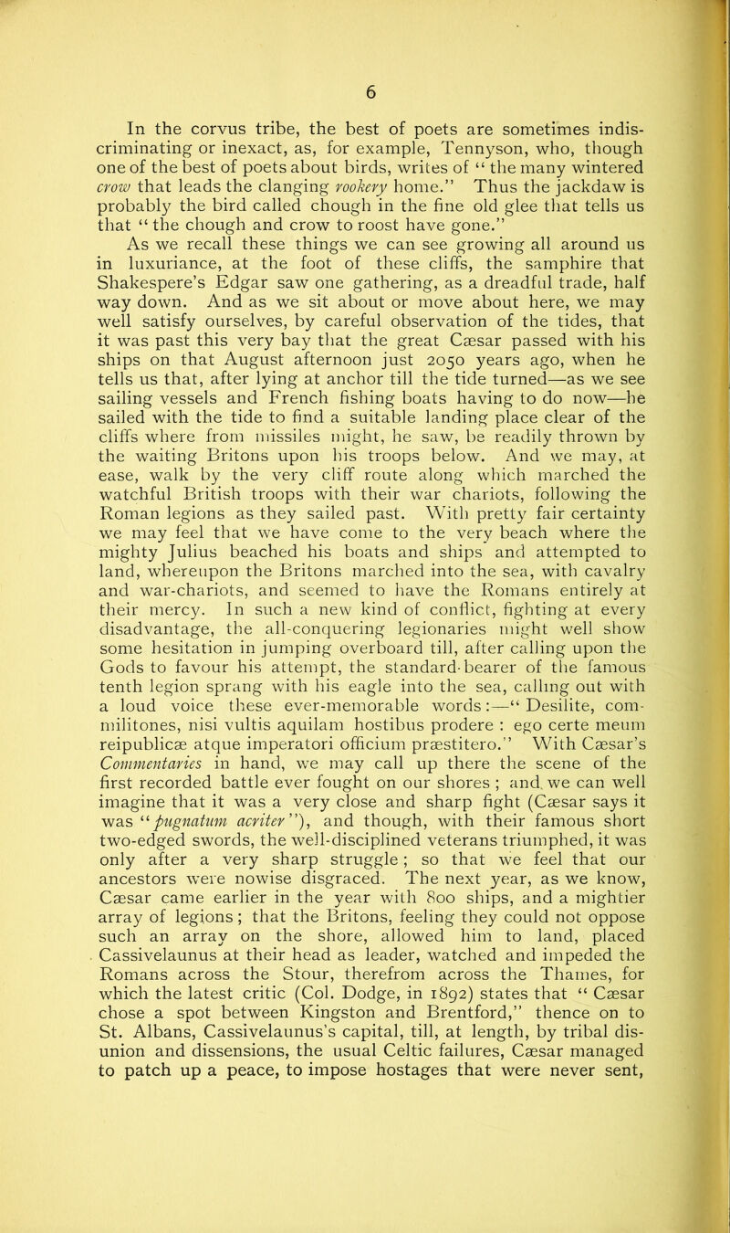 In the corvus tribe, the best of poets are sometimes indis- criminating or inexact, as, for example, Tennyson, who, though one of the best of poets about birds, writes of “ the many wintered crow that leads the clanging rookery home.” Thus the jackdaw is probably the bird called chough in the fine old glee that tells us that “ the chough and crow to roost have gone.” As we recall these things we can see growing all around us in luxuriance, at the foot of these cliffs, the samphire that Shakespere’s Edgar saw one gathering, as a dreadful trade, half way down. And as we sit about or move about here, we may well satisfy ourselves, by careful observation of the tides, that it was past this very bay that the great Caesar passed with his ships on that August afternoon just 2050 years ago, when he tells us that, after lying at anchor till the tide turned—as we see sailing vessels and French fishing boats having to do now—he sailed with the tide to find a suitable landing place clear of the cliffs where from missiles might, he saw, be readily thrown by the waiting Britons upon his troops below. And we may, at ease, walk by the very cliff route along which marched the watchful British troops with their war chariots, following the Roman legions as they sailed past. With pretty fair certainty we may feel that we have come to the very beach where the mighty Julius beached his boats and ships and attempted to land, whereupon the Britons marched into the sea, with cavalry and war-chariots, and seemed to have the Romans entirely at their mercy. In such a new kind of conflict, fighting at every disadvantage, the all-conquering legionaries might well show some hesitation in jumping overboard till, after calling upon the Gods to favour his attempt, the standard-bearer of the famous tenth legion sprang with his eagle into the sea, calling out with a loud voice these ever-memorable words:—“ Desilite, com- niilitones, nisi vultis aquilam hostibus prodere : ego certe meum reipublicae atque imperatori officium praestitero.” With Caesar’s Commentaries in hand, we may call up there the scene of the first recorded battle ever fought on our shores ; and. we can well imagine that it was a very close and sharp fight (Caesar says it was pugnatum acriter’'), and though, with their famous short two-edged swords, the well-disciplined veterans triumphed, it was only after a very sharp struggle; so that we feel that our ancestors were nowise disgraced. The next year, as we know, Caesar came earlier in the year with 800 ships, and a mightier array of legions; that the Britons, feeling they could not oppose such an array on the shore, allowed him to land, placed Cassivelaunus at their head as leader, watched and impeded the Romans across the Stour, therefrom across the Thames, for which the latest critic (Col. Dodge, in 1892) states that “ Caesar chose a spot between Kingston and Brentford,” thence on to St. Albans, Cassivelaunus’s capital, till, at length, by tribal dis- union and dissensions, the usual Celtic failures, Caesar managed to patch up a peace, to impose hostages that were never sent,