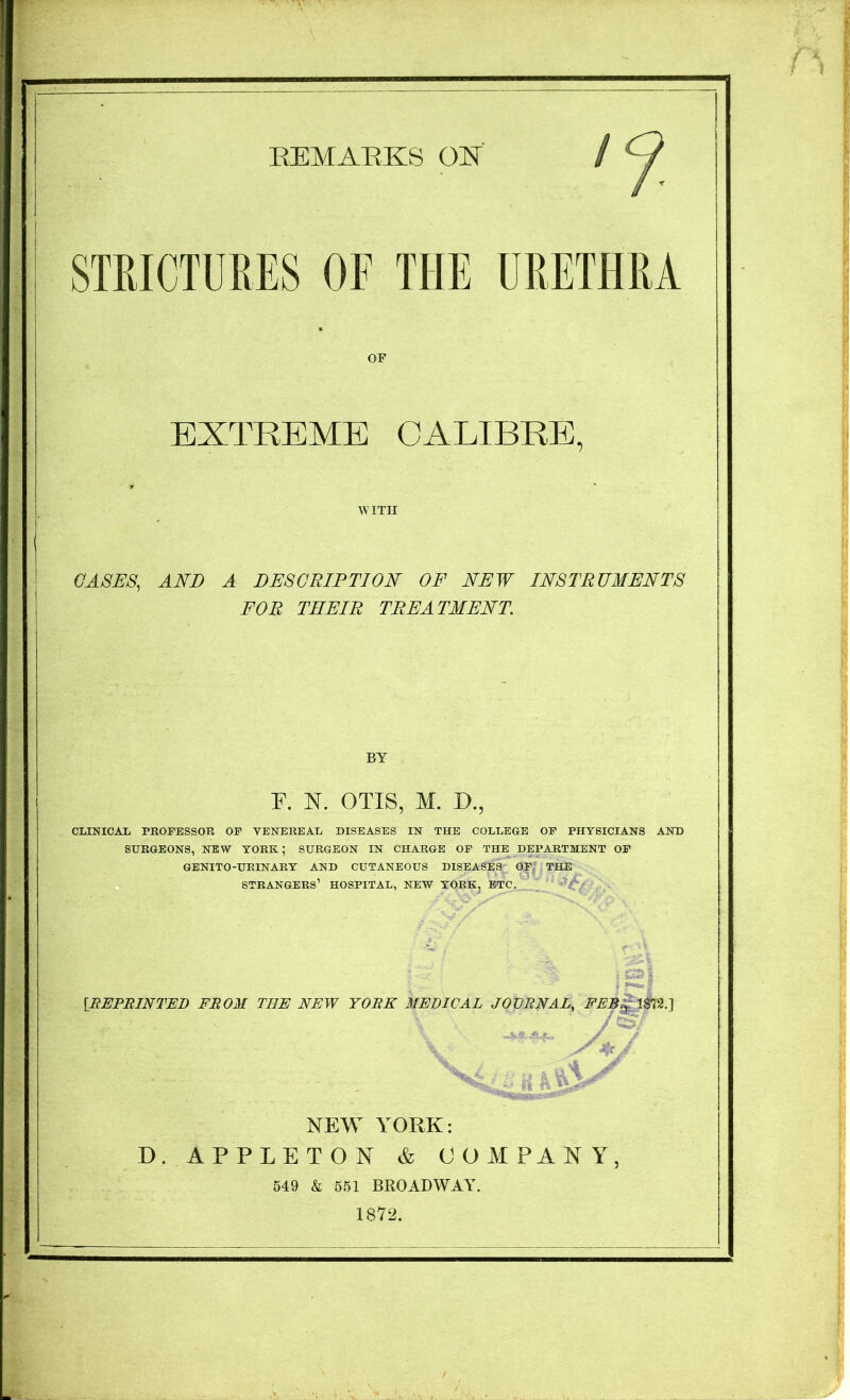 SimCTURES OF THE URETHRA OF EXTREME CALIBRE, WITH OASES, AND A DESCRIPTION OF NEW INSTRUMENTS FOR THEIR TREATMENT. BY F. N. OTIS, M. O., CLINICAL PROFESSOR OP VENEREAL DISEASES IN THE COLLEGE OP PHYSICIANS AND SURGEONS, NEW YORK; SURGEON IN CHARGE OP THE DEPARTMENT OP GENITO-URINARY AND CUTANEOUS DISEASES OP,' THE strangers’ hospital, new YORK, ETC, [REPBINTED FROM THE NEW YORE MEDICAL JOVRNAL, FEB^\m.'\ NEW YORK: D. APPLETON & COMPANY, 549 k 551 BROADWAY. 1872.