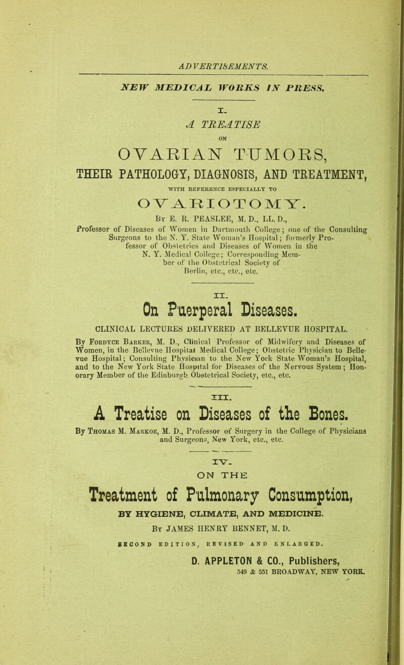 AD VERT18JEMDNTS. NEW MEDICAL WORKS iN PRESS. I. A TREATISE ON OYAKIAN TUMORS, THEIE PATHOLOGY, DIAGNOSIS, AND TREATMENT, WITH BEFBRENCE ESPECIAXLT TO OV_A.RIOTO]VIY. By E. R. PBASLEE, M. D., LL, D., Professor of Diseases of Women in Dartmoutli College; one of the Consulting Surgeons to the N. Y. State Woman’s Hospital; formerly Pro- fessor of Obstetrics and Diseases of Women in the N. Y. Medical College; Corresponding Mem- ber of the Obstetrical Society of Berlin, etc., etc., etc. On Puerperal Diseases. CLINICAL LECTURES DELIVERED AT BELLEVUE HOSPITAL. By Fordyce Barker, M. D., Clinical Professor of Midwifery and Diseases of Women, in the Bellevue Hospital Medical College; Obstetiac Physician to Belle- vue Hospital; Consulting Physician to the New York State Woman’s Hospital, and to the New York State Hospital for Diseases of the Nervous System; Hon- orary Member of the Edinburgh Obstetrical Society, etc., etc. XII. A Treatise on Diseases of the Bones. By Thomas M. Markoe, M. D., Professor of Surgery in the College of Physicians and Surgeons, New York, etc., etc. lYT. ON THE Treatment of Pulmonary Consumption, BY HYGIENE, CLIMATE, AND MEDICINE. By JAMES HENRY BENNET, M. D. SECOND EDITION, REVISED AND ENLARGED. D. APPLETON & CO., Publishers, .549 & 651 BROADWAY, NEW YORK.