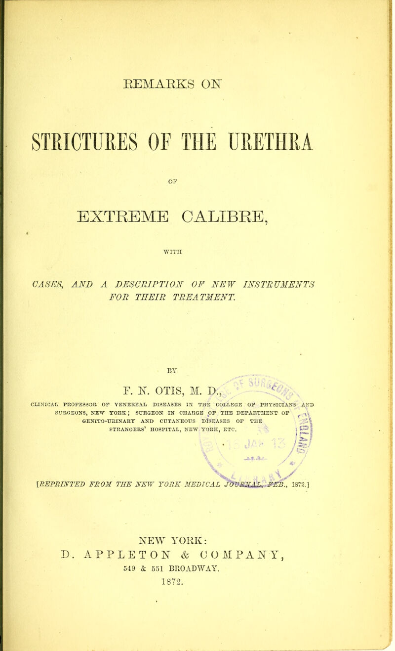 STRICTURES OF THE OF URETHRA EXTREME CALIBRE, WITH GASES, AND A DESCRIPTION^ OF NEW INSTRUMENTS FOE THEIR TREATMENT BY F. K OTIS, M. D., CLINICAL PR0FSS30TI OF VENEREAL DISEASES IN THE COLLEGE OF PHYSICIANS AND SURGEONS, NEW YORK; SURGEON IN CHARGE OF THE DEPARTMENT OF ^ GENITO-URINART AND CUTANEOUS DISEASES OP THE N strangers’ hospital, new YORK, ETC. i ■ ■ /S. -A. [BEPBINTED FROM THE NEW YORK MEDICAL JOWRNAT FEB., 1872.] NEW YORK: D. APPLETON COAT PANT, 549 & 551 BROADWAY. 1872.