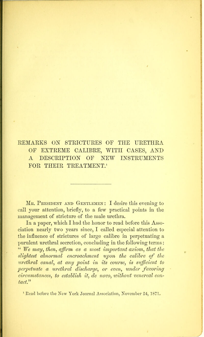 EEMAEKS GIST STEICTUEES OE THE UEETHEA OF EXTEEME GALIBEE, WITH CASES, AXD A DESCEIPTIOX OF HEW IXSTEHMEXTS FOE THEIE TEEATMEXT/ Me. Peesident and Gentlemen : I desire tliis evening to call yonr attention, briefly, to a few practical points in the management of stricture of the male urethra. In a paper, which I had the honor to read before this Asso- ciation nearly two years since, I called especial attention to the influence of strictures of large calibre in perpetuating a purulent urethral secretion, concluding in the following terms: We may^ then, affirm as a most important axiom^ that the slightest abnormal encroachment ujoon the calibre of the urethral canal^ at any jpoint in its course^ is sufficient to perpetuate a itrethral discharge,^ or even,, under favoring circumstances^ to establish it, de novo, ivithout venereal con- tact P Kead before the hTew York Journal Association, Yovember 24, 1871.