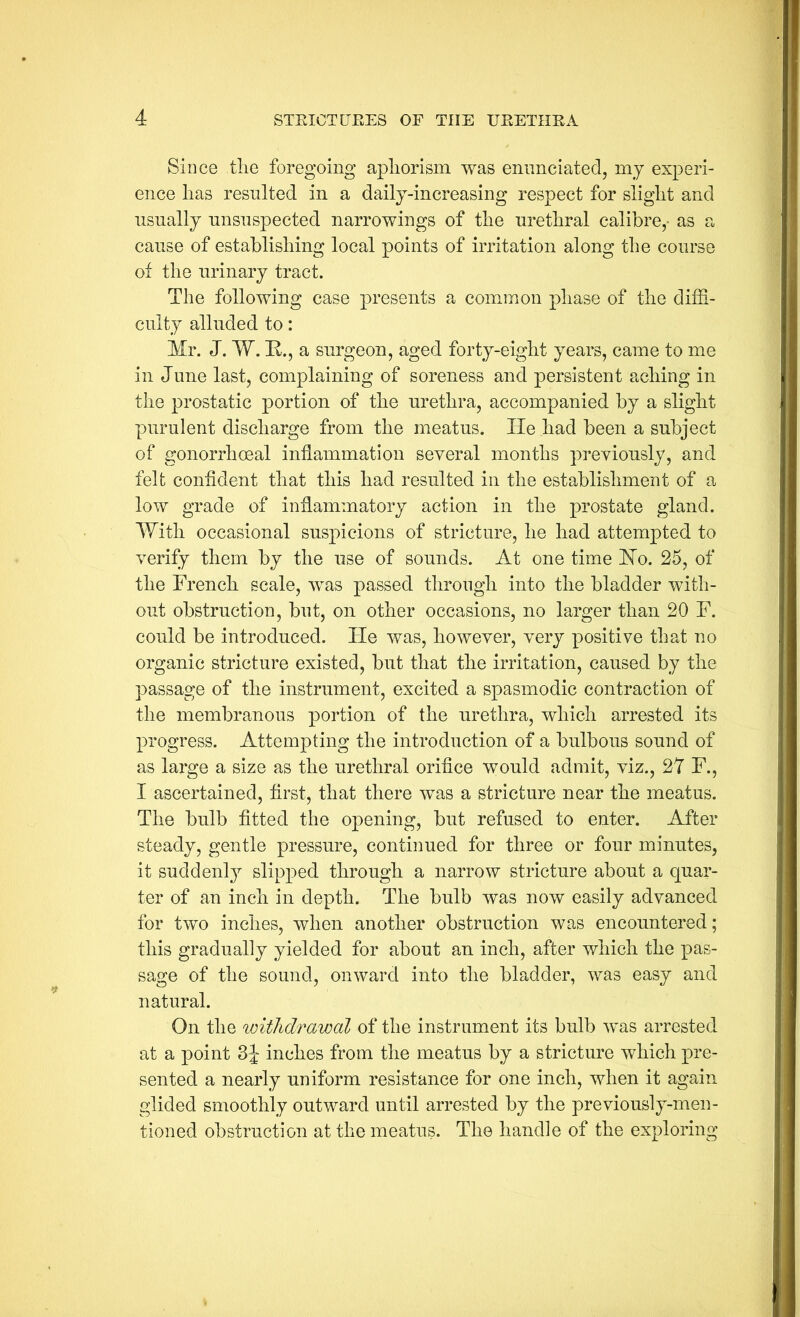 Since tlie foregoing apliorism was enimciated, mj experi- ence lias resulted in a daily-increasing respect for slight and nsnally nnsnspected narrowings of the nrethral calibre,- as a cause of establishing local points of irritation along the course of the urinary tract. The following case presents a common phase of the diffi- culty alluded to: Mr. J. W. K., a surgeon, aged forty-eight years, came to me in June last, complaining of soreness and persistent aching in the prostatic portion of the urethra, accompanied by a slight purulent discharge from the meatus. He had been a subject of gonorrhoeal inflammation several months previously, and felt confident that this had resulted in the establishment of a low grade of inflammatory action in the prostate gland. With occasional suspicions of stricture, he had attempted to verify them by the use of sounds. At one time Ho. 25, of the French scale, was passed through into the bladder with- out obstruction, but, on other occasions, no larger than 20 F. could be introduced. Fie was, however, very positive that no organic stricture existed, but that the irritation, caused by the passage of the instrument, excited a spasmodic contraction of the membranous portion of the urethra, which arrested its progress. Attempting the introduction of a bulbous sound of as large a size as the urethral orifice would admit, viz., 27 F., I ascertained, first, that there was a stricture near the meatus. The bulb fitted the opening, but refused to enter. After steady, gentle pressure, continued for three or four minutes, it suddenly slipped through a narrow stricture about a quar- ter of an inch in depth. The bulb was now easily advanced for two inches, when another obstruction was encountered; this gradually yielded for about an inch, after which the pas- sage of the sound, onward into the bladder, was easy and natural. On the withdrawal of the instrument its bulb was arrested at a point 3J inches from the meatus by a stricture which pre- sented a nearly uniform resistance for one inch, when it again glided smoothly outward until arrested by the previously-men- tioned obstruction at the meatus. The handle of the exploring