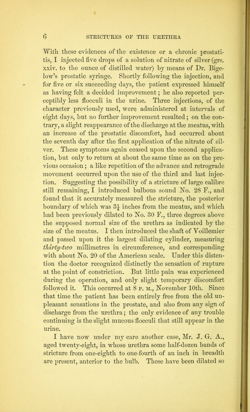 WitTi these evidences of the existence or a chronic prostati- tiSj I injected five drops of a solution of nitrate of silver (grs. xxiv. to the ounce of distilled water) by means of Dr. Bige- low’s prostatic syringe. Shortly following the injection, and for five or six succeeding days, the patient expressed himself as liaving felt a decided improvement; he also reported per- ceptibly less fiocculi in the urine. Three injections, of the character previously used, were administered at intervals of eight days, but no further improvement resulted; on the con- trary, a slight reappearance of the discharge at the meatus, with an increase of the prostatic discomfort, had occmTed about the seventh day after the first application of the nitrate of sil- ver. These symptoms again ceased upon the second applica- tion, but only to return at about the same time as on the pre- vious occasion; a like repetition of the advance and retrograde movement occurred upon the use of the third and last injec- tion. Suggesting the possibility of a stricture of large calibre still remaining, I introduced bulbous sound 'No. 28 F., and found that it accurately measured the stricture, the posterior boundary of which was inches from the meatus, and which had been previously dilated to No. 30 F., three degrees above the supposed normal size of the urethra as indicated by the size of the meatus. I then introduced the shaft of Yoillemier and passed upon it the largest dilating cylinder, measuring thirty-two millimetres in circumference, and corresponding with about No. 20 of the American scale. Under this disten- tion the doctor recognized distinctly the sensation of rupture at the point of constriction. But little pain was experienced during the operation, and only slight temporary discomfort followed it. This occurred at 8 p. m., November 10th. Since that time the patient has been entirely free from the old un- pleasant sensations in the prostate, and also from any sign of discharge from the urethra; the only evidence of any trouble continuing is the slight mucous fiocculi that still appear in the urine. I have now under my care another case, Mr. J. Gr. A., aged twenty-eight, in whose urethra some half-dozen bands of stricture from one-eighth to one-fourth of an inch in breadth are present, anterior to the bulb. These have been dilated so