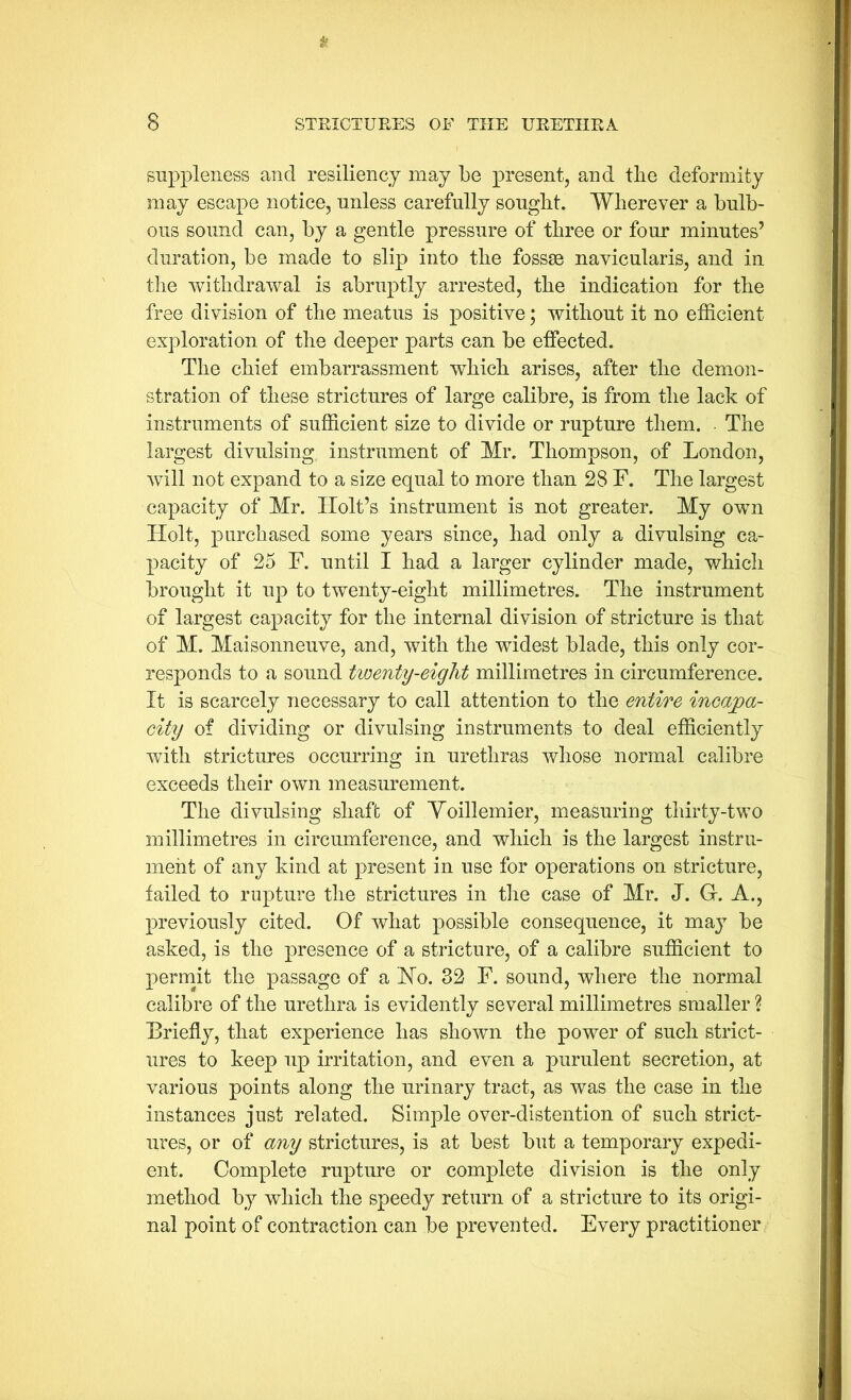 If 8 STRICTUEES OF THE UEETHEA suppleness and resiliency may be present, and the deformity may escape notice, unless carefully sought. Wherever a bulb- ous sound can, by a gentle pressure of three or four minutes’ duration, be made to slip into the fossae navicularis, and in the withdrawal is abruptly arrested, the indication for the free division of the meatus is positive; without it no efficient exploration of the deeper parts can be effected. The chief embarrassment which arises, after the demon- stration of these strictures of large calibre, is from the lack of instruments of sufficient size to divide or rupture them. • The largest divulsing instrument of Mr. Thompson, of London, will not expand to a size equal to more than 28 F. The largest capacity of Mr. Holt’s instrument is not greater. My own Holt, purchased some years since, had only a divulsing ca- pacity of 25 F. until I had a larger cylinder made, which brought it up to twenty-eight millimetres. The instrument of largest capacity for the internal division of stricture is that of M. Maisonneuve, and, with the widest blade, this only cor- responds to a sound tioenty-eight millimetres in circumference. It is scarcely necessary to call attention to the entire incapa- city of dividing or divulsing instruments to deal efficiently with strictures occurring in urethras whose normal calibre exceeds their own measurement. The divulsing shaft of Yoillemier, measuring thirty-two millimetres in circumference, and which is the largest instru- ment of any kind at present in use for operations on stricture, failed to rupture the strictures in tlie case of Mr. J. G. A., previously cited. Of what possible consequence, it may be asked, is the presence of a stricture, of a calibre sufficient to permit the passage of a Ho. 32 F. sound, where the normal calibre of the urethra is evidently several millimetres smaller ? Briefly, that experience has shown the power of such strict- ures to keep up irritation, and even a purulent secretion, at various points along the urinary tract, as was the case in the instances just related. Simple over-distention of such strict- ures, or of any strictures, is at best but a temporary expedi- ent. Complete rupture or complete division is the only method by which the speedy return of a stricture to its origi- nal point of contraction can be prevented. Every practitioner