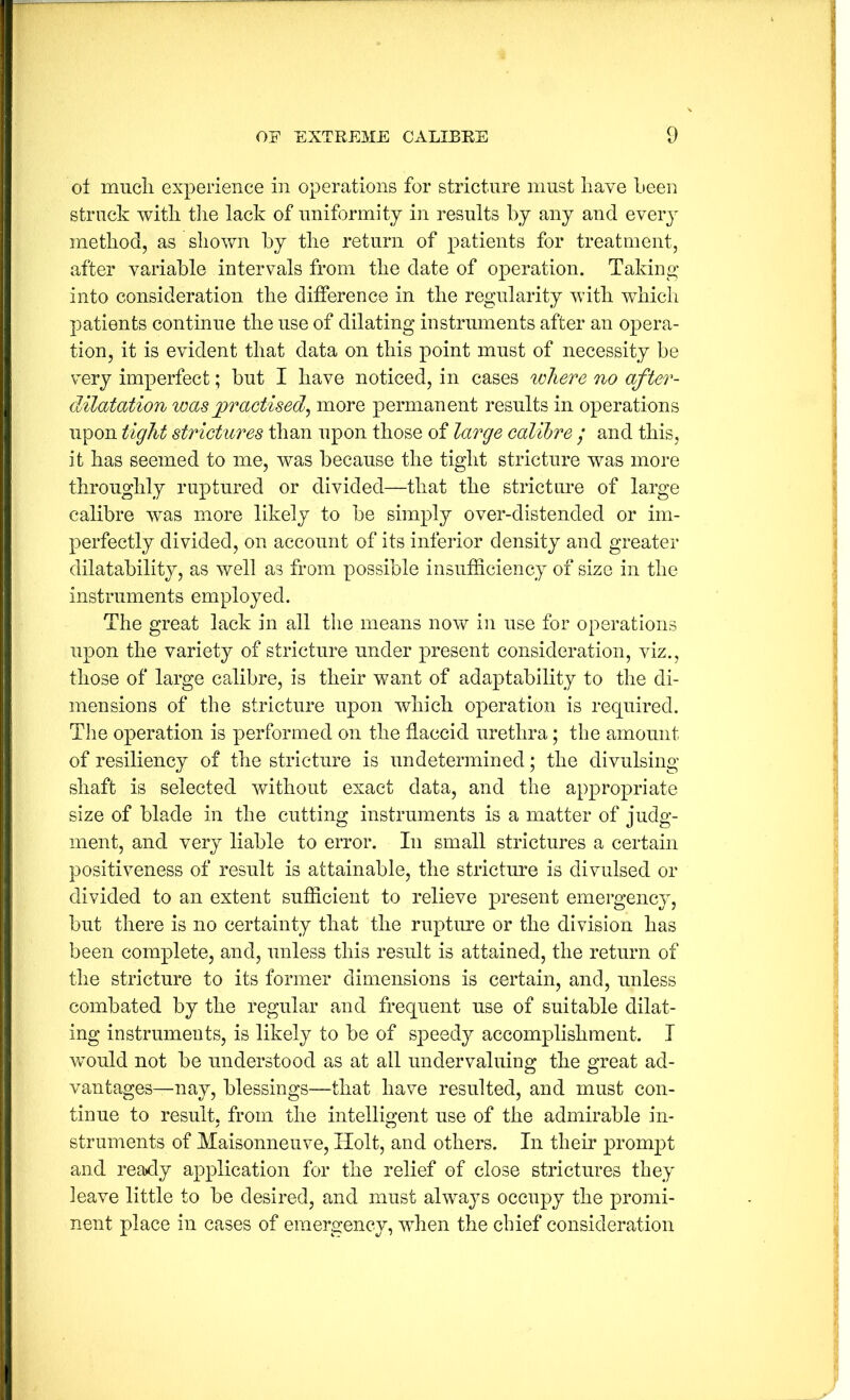 of mucli experience in operations for stricture must liave Leen struck with tlie lack of uniformity in results by any and eveiy method, as shown hy the return of patients for treatment, after variable intervals from the date of operation. Taking into consideration the difference in the regularity with wdiich patients continue the use of dilating instruments after an opera- tion, it is evident that data on this point must of necessity be very imperfect; but I have noticed, in cases where no after- dilatation was practised^ more permanent results in operations upon tight strictures than upon those of large calibre / and this, it has seemed to me, was because the tight stricture was more throughly ruptured or divided—that the stricture of large calibre was more likely to be simply over-distended or im- perfectly divided, on account of its inferior density and greater dilatability, as well as from possible insufficiency of size in the instruments employed. The great lack in all the means now in use for operations upon the variety of stricture under present consideration, viz., those of large calibre, is their want of adaptability to the di- mensions of the stricture upon which operation is required. Tlie operation is performed on the flaccid urethra; the amount of resiliency of the stricture is undetermined; the divulsing shaft is selected without exact data, and the appropriate size of blade in the cutting instruments is a matter of judg- ment, and very liable to error. In small strictures a certain positiveness of result is attainable, the stricture is divulsed or divided to an extent sufficient to relieve present emergency, but there is no certainty that the rupture or the division has been complete, and, unless this result is attained, the return of the stricture to its former dimensions is certain, and, unless combated by the regular and frequent use of suitable dilat- ing instruments, is likely to be of speedy accomplishment. I 'would not be understood as at all undervaluing the great ad- vantages—nay, blessings—that have resulted, and must con- tinue to result, from the intelligent use of the admirable in- struments of Maisonneuve, Holt, and others. In their prompt and ready application for the relief of close strictures they leave little to be desired, and must always occupy the promi- nent place in cases of emergency, when the chief consideration