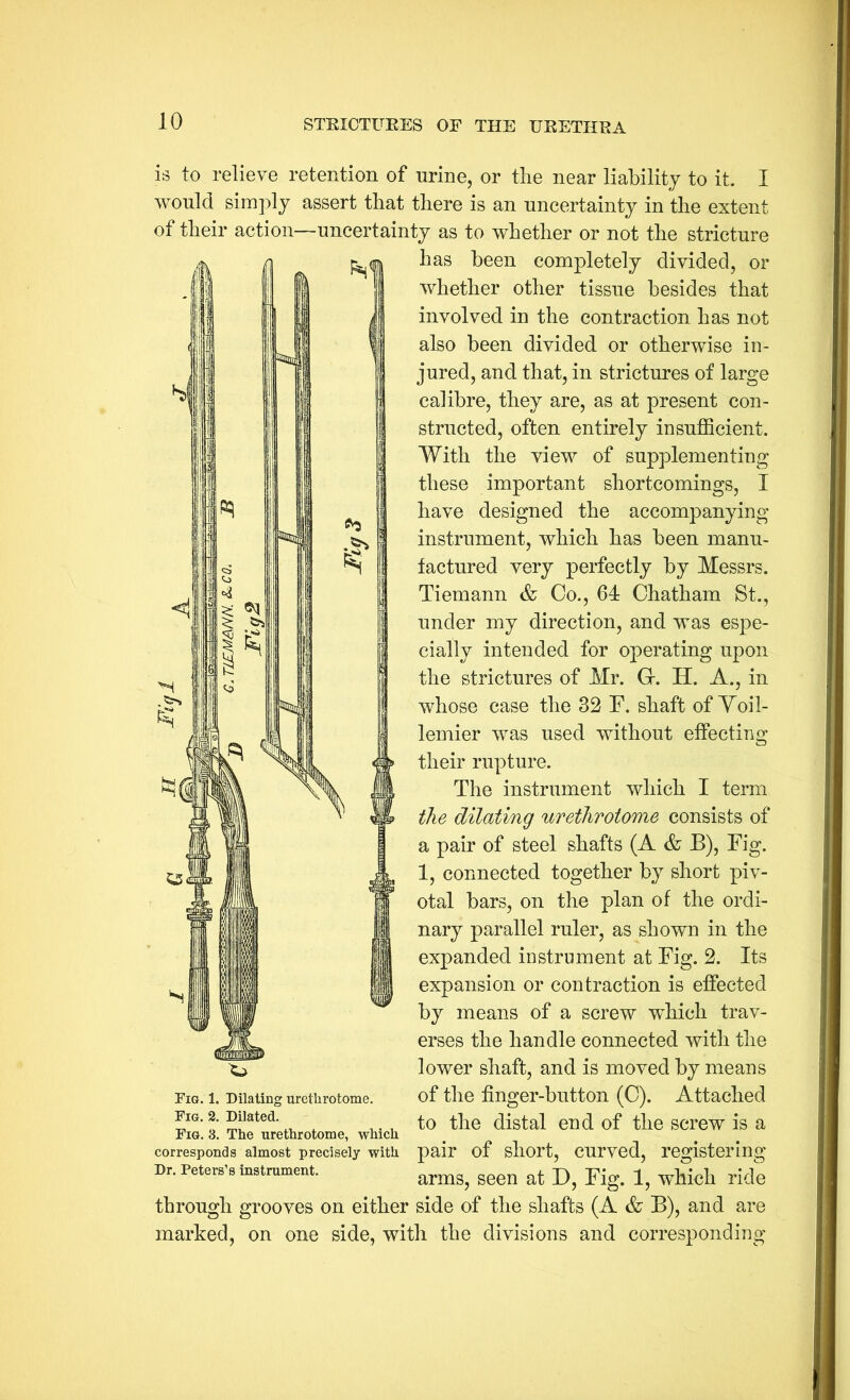 is to relieve retention of nrine, or the near liability to it. I would simjdy assert that there is an uncertainty in the extent of their action—uncertainty as to whether or not the stricture has been completely divided, or whether other tissue besides that involved in the contraction has not also been divided or otherwise in- jured, and that, in strictures of large calibre, they are, as at present con- structed, often entirely insufficient. With the view of supplementing these important shortcomings, I have designed the accompanying instrument, which has been manu- factured very perfectly by Messrs. Tiemann & Co., 64 Chatham St., under my direction, and was espe- cially intended for operating upon the strictures of Mr. Gr. H. A., in whose case the 32 F. shaft of Yoil- lemier was used without effecting their rupture. The instrument which I term the dilating urethrotome consists of a pair of steel shafts (A & B), Fig. 1, connected together by short piv- otal bars, on the plan of the ordi- nary parallel ruler, as shown in the expanded instrument at Fig. 2. Its expansion or contraction is effected by means of a screw wffiich trav- erses the handle connected with the lower shaft, and is moved by means of the finger-button (C). Attached to the distal end of the screw is a pair of short, curved, registering arms, seen at D, Fig. 1, which ride through grooves on either side of the shafts (A & B), and are marked, on one side, with the divisions and corresponding Fig. 1. Dilating urethrotome. Fig. 2. Dilated. Fig. 3. The urethrotome, which corresponds almost precisely with Dr. Peters’s instrument.