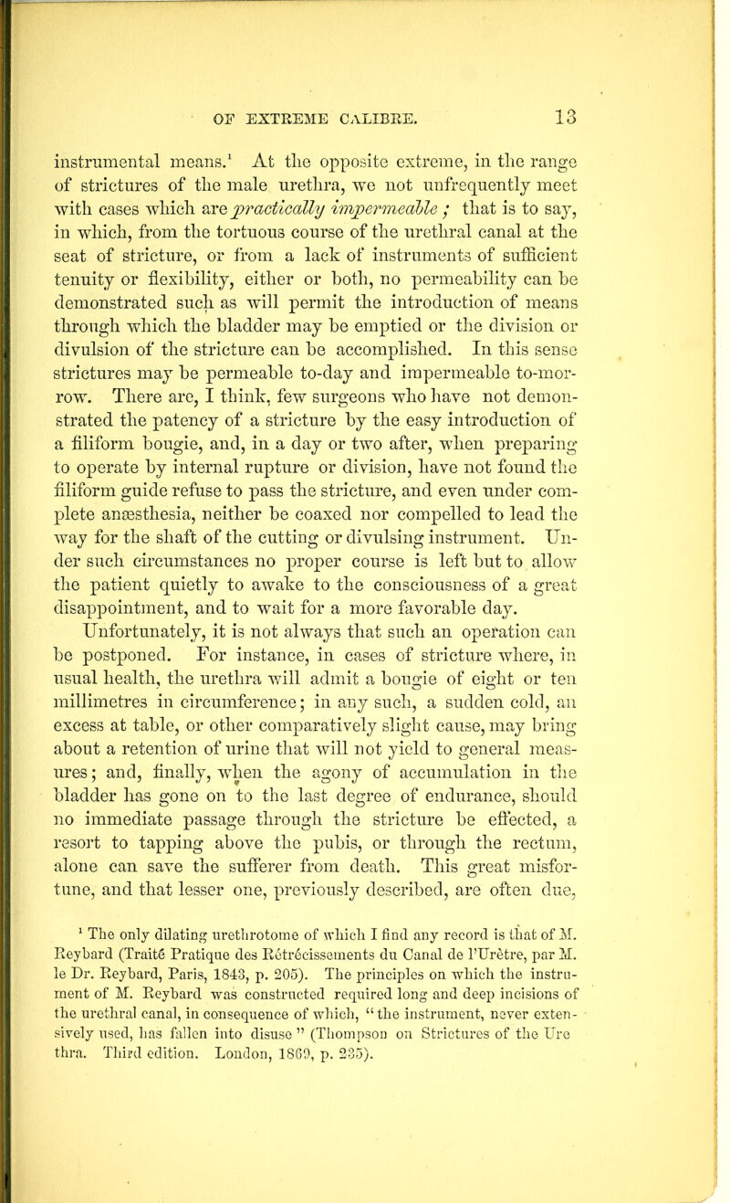 instrumental means.' At tlie opposite extreme, in tlie range of strictures of the male urethra, we not unfrequently meet with cases which j^raGtically imipermedble ; that is to sa^q in which, from the tortuous course of the urethral canal at the seat of stricture, or from a lack of instruments of sufficient tenuity or flexibility, either or both, no permeability can be demonstrated such as will permit the introduction of means through which the bladder may be emptied or the division or divulsion of the stricture can be accomplished. In this sense strictures may be permeable to-day and impermeable to-mor- row. There are, I think, few surgeons who have not demon- strated the patency of a stricture by the easy introduction of a Aliform bougie, and, in a day or two after, when preparing to operate by internal rupture or division, have not found the filiform guide refuse to pass the stricture, and even under com- plete anaesthesia, neither be coaxed nor compelled to lead the way for the shaft of the cutting or divulsing instrument. Un- der such circumstances no proper course is left but to allow the patient quietly to awake to the consciousness of a great disappointment, and to wait for a more favorable day. Unfortunately, it is not always that such an operation can be postponed. For instance, in cases of stricture where, in usual health, the urethra will admit a bougie of eight or ten millimetres in circumference; in any such, a sudden cold, an excess at table, or other comparatively slight cause, may bring about a retention of urine that will not yield to general meas- ures ; and, finally, when the agony of accumulation in tlie bladder has gone on to the last degree of endurance, should no immediate passage through the stricture be eftected, a resort to tapping above the pubis, or through the rectum, alone can save the sufferer from death. This great misfor- tune, and that lesser one, previously described, are often due, ^ The only dilating urethrotome of which I find any record is that of M. Reybard (Trait6 Pratique des Eetrecissements du Canal de I’Uretre, par M. le Dr. Reybard, Paris, 1843, p. 205), The principles on which the instru- ment of M. Reybard was constructed required long and deep incisions of the urethral canal, in consequence of which, “the instrument, never exten- sively used, has fallen into disuse ” (Thompson on Strictures of the Ure thra. Third edition. London, 1869, p. 235).