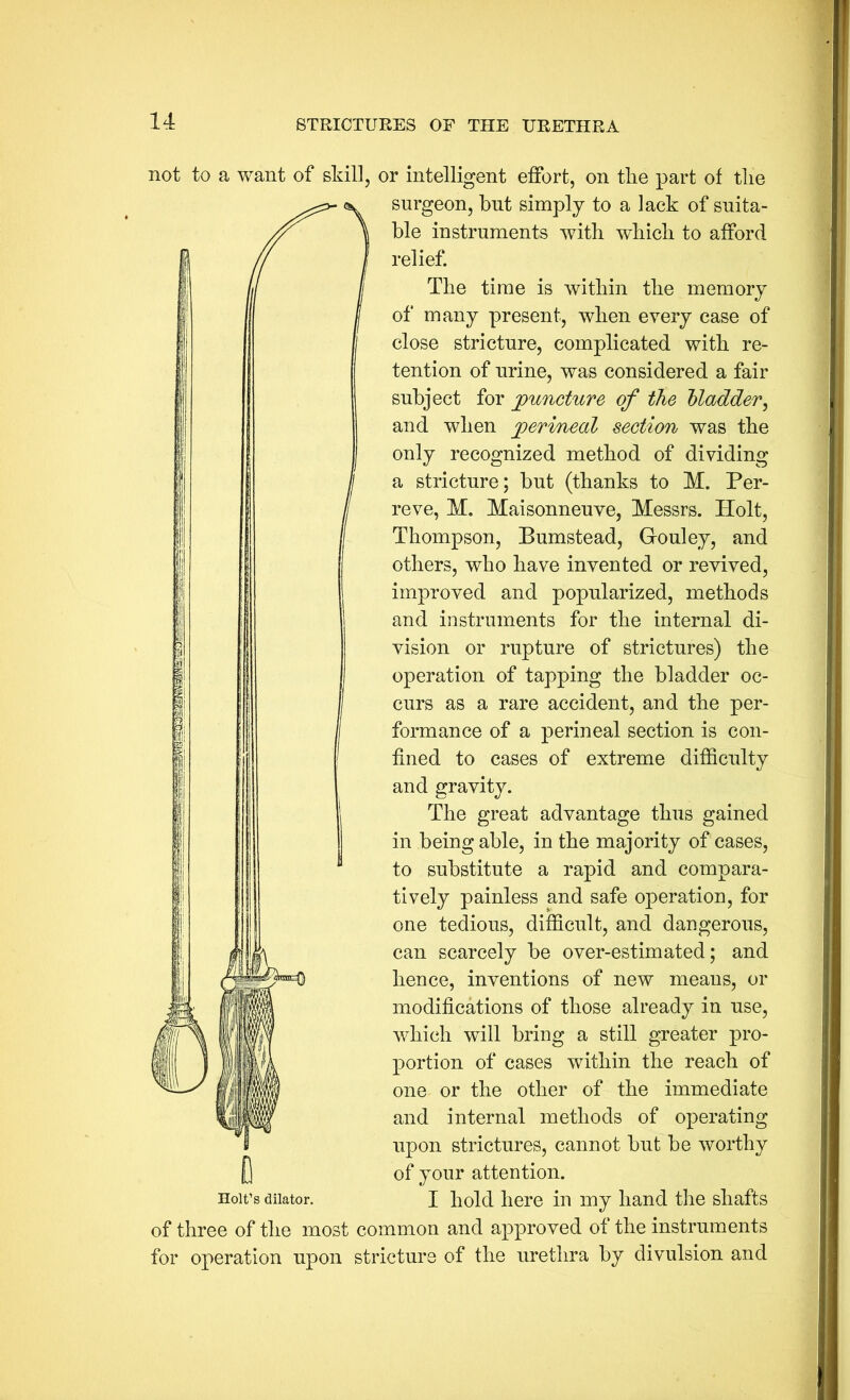 not to a want of skill, or intelligent effort, on tlie part of tlie surgeon, but simply to a lack of suita- ble instruments with which to afford relief. The time is within the memory of many present, when every case of close stricture, complicated with re- tention of urine, was considered a fair subject for juncture of the Madder^ and when jperinecd section was the only recognized method of dividing a stricture; but (thanks to M. Per- reve, M. Maisonneuve, Messrs. Holt, Thompson, Bumstead, Gouley, and others, who have invented or revived, improved and popularized, methods and instruments for the internal di- vision or rupture of strictures) the operation of tapping the bladder oc- curs as a rare accident, and the per- formance of a perineal section is con- fined to cases of extreme difficulty and gravity. The great advantage thus gained in being able, in the majority of cases, to substitute a rapid and compara- tively painless and safe operation, for one tedious, difficult, and dangerous, can scarcely be over-estimated; and hence, inventions of new means, or modifications of those already in use, which will bring a still greater pro- portion of cases within the reach of one or the other of the immediate and internal methods of operating upon strictures, cannot but be worthy of your attention. I hold here in my hand the shafts of three of the most common and approved of the instruments for operation upon stricture of the urethra by divulsion and D Holt’s dilator.