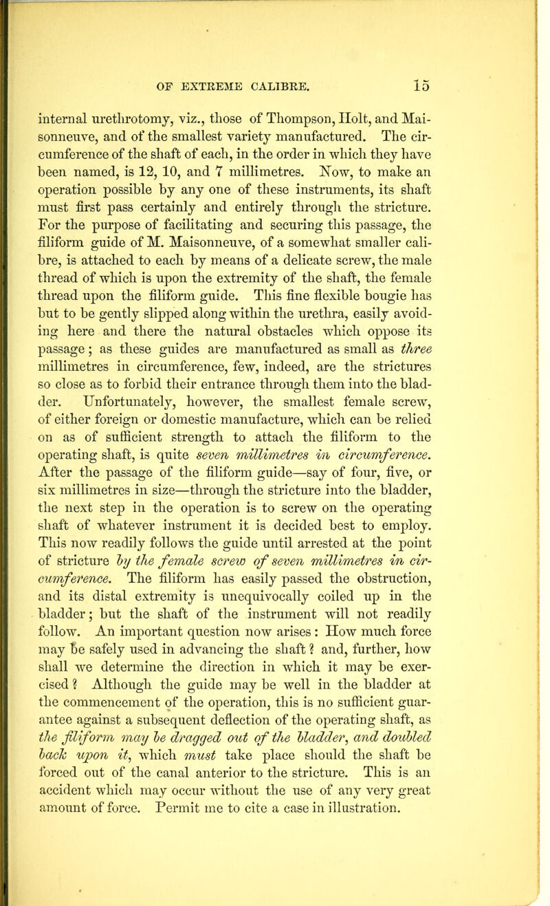 internal urethrotomy, viz., those of Thompson, Holt, and Mai- sonnenve, and of the smallest variety manufactured. The cir- cumference of the shaft of each, in the order in which they have been named, is 12, 10, and 7 millimetres. How, to make an operation possible by any one of these instruments, its shaft must first pass certainly and entirely througli the stricture. For the purpose of facilitating and securing this passage, the filiform guide of M. Maisonneuve, of a somewhat smaller cali- bre, is attached to each by means of a delicate screw, the male thread of which is upon the extremity of the shaft, the female thread upon the filiform guide. This fine flexible bougie has but to be gently slipped along within the urethra, easily avoid- ing here and there the natural obstacles which oppose its passage; as these guides are manufactured as small as three millimetres in circumference, few, indeed, are the strictures so close as to forbid their entrance through them into the blad- der. Unfortunately, however, the smallest female screw, of either foreign or domestic manufacture, which can be relied on as of sufficient strength to attach the filiform to the operating shaft, is quite seven millimetres in circumference. After the passage of the filiform guide—say of four, five, or six millimetres in size—through the stricture into the bladder, the next step in the operation is to screw on the operating shaft of whatever instrument it is decided best to employ. This now readily follows the guide until arrested at the point of stricture hy the female screw of seven millimetres in cir- cumference. The filiform has easily passed the obstruction, and its distal extremity is unequivocally coiled up in the bladder; but the shaft of the instrument will not readily follow. An important question now arises : How much force may be safely used in advancing the shaft % and, further, how shall we determine the direction in which it may be exer- cised ? Although the guide may be well in the bladder at the commencement of the operation, this is no sufficient guar- antee against a subsequent deflection of the operating shaft, as the filiform may he dragged out of the bladder^ and doubled hack ujpon it, which must take place should the shaft be forced out of the canal anterior to the stricture. This is an accident which may occur without the use of any very great amount of force. Permit me to cite a case in illustration.