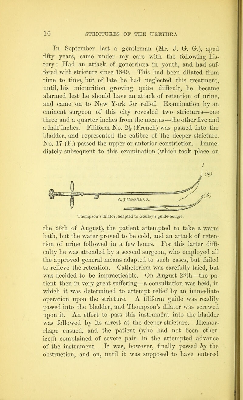 In September last a gentleman (Mr. J. G-. G.), aged fifty years, came under my care with the following his- tory : Had an attack of gonorrhoea in youth, and had suf- fered with stricture since 1849. This had been dilated from time to time, but of late he had neglected this treatment, until, his micturition growing quite difficult, he became alarmed lest he should have an attack of retention of urine, and came on to Hew York for relief. Examination by an eminent surgeon of this city revealed two strictures—one three and a quarter inches from the meatus—the other five and a half inches. Filiform Ho. 2J- (French) was passed into the bladder, and represented the calibre of the deeper stricture. Ho. 17 (F.) passed the upper or anterior constriction. Imme- diately subsequent to this examination (which took place on the 26th of August), the patient attempted to take a warm bath, but the water proved to be cold, and an attack of reten- tion of urine followed in a few hours. For this latter diffi- culty he was attended by a second surgeon, who employed all the approved general means adapted to such cases, but failed to relieve the retention. Catheterism was carefully tried, but was decided to be impracticable. On August 28th—the pa- tient then in very great suffering—a consultation was held, in which it was determined to attempt relief by an immediate operation upon the stricture. A filiform guide was readily passed into the bladder, and Thompson’s dilator was screwed upon it. An effort to pass this instrument into the bladder was followed by its arrest at the deeper stricture. Haemor- rhage ensued, and the patient (who had not been ether- ized) complained of severe pain in the attempted advance of the instrument. It was, however, finally passed hy the obstruction, and on, until it was supposed to have entered