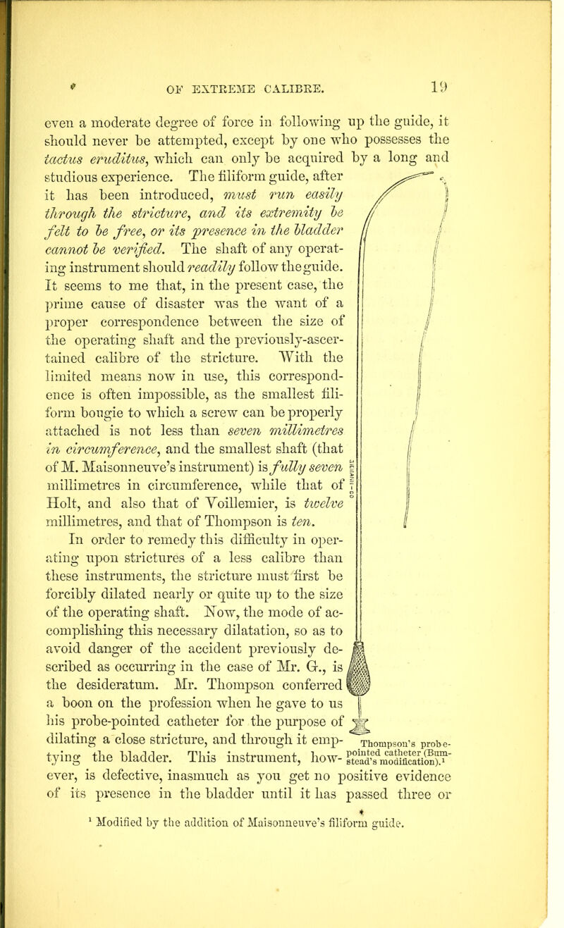 even a moderate degree of force in following np tlie guide, it sliould never be attempted, except by one wbo possesses tlie tactus eruditus^ whicli can only be acquired by a long and studious experience. The filiform guide, after it lias been introduced, must run easily through the stricture^ and its extremity l)e felt to he free^ or its jyresence in the Madder cannot he verified. The shaft of any operat- ing instrument sliould readily follow tlie guide. It seems to me that, in tlie present case, tlie prime cause of disaster w^as the want of a proper correspondence between tlie size of tlie operating shaft and the previously-ascer- tained calibre of the stricture. With the limited means now in use, this correspond- ence is often impossible, as the smallest fili- form bougie to which a screw can be properly attached is not less than seren millimetres in cirGiomference^ and the smallest shaft (that of M. Maisonneuve’s instrument) fully seven millimetres in circumference, while that of Holt, and also that of Yoillemier, is tioelve millimetres, and that of Thompson is ten. In order to remedy this difficulty in oper- ating upon strictures of a less calibre than these instruments, the stricture must first be forcibly dilated nearly or quite up to the size of the operating shaft. How, the mode of ac- complishing this necessary dilatation, so as to avoid danger of the accident previously de- scribed as occurring in the case of Mr. G., is the desideratum. Mr. Thompson conferred a boon on the profession when he gave to us his probe-pointed catheter for the purpose of dilating a close stricture, and through it emp- tying \he bladder. This instrument, how- ever, is defective, inasmuch as you get no positive evidence of its presence in the bladder until it has passed three or Thompson’s probe- ^ Modified bj the addition of Maisonneuve’s filiform guide.