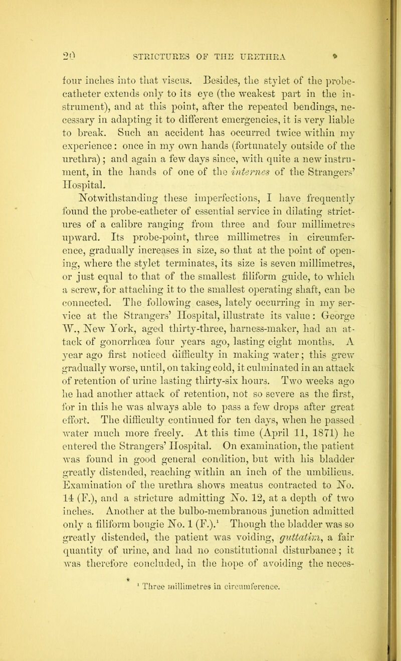 four indies into tliat viscus. Besides, tlie stylet of the probe- catheter extends only to its eye (the weakest part in the in- strument), and at this point, after the repeated bendings, ne- cessary in adapting it to different emergencies, it is very liable to break. Such an accident has occurred twice within my experience: once in my own hands (fortunately outside of the urethra) ; and again a few days since, with quite a new instru- ment, in the hands of one of the internes of the Strangers’ Hospital. Notwithstanding these imperfections, I have frequently found the probe-catheter of essential service in dilating strict- ures of a calibre ranging from three and four millimetres upward. Its probe-point, three millimetres in circumfer- ence, gradually increases in size, so that at the point of open- ing, where the stylet terminates, its size is seven millimetres, or just equal to that of the smallest filiform guide, to which a screw, for attaching it to the smallest operating shaft, can be connected. The following cases, lately occurring in my ser- vice at the Strangers’ Hospital, illustrate its value: George W., New York, aged thirty-three, harness-maker, had an at- tack of gonorrhoea four years ago, lasting eight months. A year ago first noticed difficulty in making water; this grew gradually worse, until, on taking cold, it culminated in an attack of retention of urine lasting thirty-six hours. Two weeks ago he had another attack of retention, not so severe as the first, for in this he was always able to pass a few drops after great effort. The difficulty continued for ten days, when he passed water much more freely. At this time (April 11, 1871) he entered the Strangers’ Hospital. On examination, the patient was found in good general condition, but with his bladder greatly distended, reaching within an inch of the umbilicus. Examination of the urethra shows meatus contracted to No. 14 (F.), and a stricture admitting No. 12, at a depth of two inches. Another at the bulbo-membranous junction admitted only a filiform bougie No. 1 (F.).^ Though the bladder was so greatly distended, the patient was voiding, guttatirn^ a fair quantity of urine, and had no constitutional disturbance; it was therefore concluded, in the hope of avoiding the neces- Three millimetres in circumference.