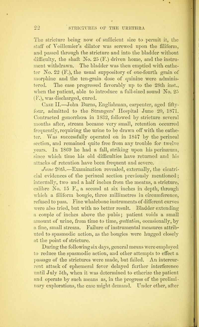 C)0 Tlie stricture being now of suiScient size to permit it, the staff of Yoillemier’s dilator w^as screwed upon the filiform, and passed througli tlie stricture and into tlie bladder without difficulty, the shaft hlo. 25 (F.) driven home, and the instru- ment withdrawn. The bladder was then emptied with cathe- ter 'No. 22 (F.), the usual suppository of one-fourth grain of morphine and the ten-grain, dose of quinine were adminis- tered. The case progressed favorably up to the 28th inst., wlien the patient, able to introduce a full-sized sound No. 25 (F.), was discharged, cured. Case II.—John Burns, Englishman, carpenter, aged fifty- four, admitted to the Strangers’ Hospital June 20, 1871, Contracted gonorrhoea in 1832, followed by stricture several months after, stream became very small, retention occuiTed ireqiiently, requiring the urine to be drawn off with the cathe- ter. Was successfully operated on in 1817 by the perineal section, and remained quite free from any trouble for twelve years. In 1869 he had a fall, striking upon his perinseum, since wliich time his old difficulties have returned and his attacks of retention have been frequent and severe. June 20/A.—Examination revealed, externally, the cicatri- cial evidences of the perineal section previously mentioned; internally, two and a half inches from the meatus, a stricture, calibre Ho, 15 F., a second at six inches in depth, through which a filiform bougie, three millimetres in circumference, refused to pass. Fine whalebone instruments of different curves were also tried, but with no better result. Bladder extending a couple of inches above the pubis; patient voids a small amount of urine, from time to time, guttatim^ occasionally, by a fine, small stream. Failure of instrumental measures attrib- uted to spasmodic action, as the bougies were hugged closely at the point of stricture. During the following six days, general means were employed to reduce the spasmodic action, and other attempts to effect a passage of the strictures were made, but failed. An intercur- rent attack of ephemeral fever delayed further interference until July 5tli, when it was determined to etherize the patient and operate by such means as, in the progress of the prelimi- nary explorations, the case might demand. Under ether, after