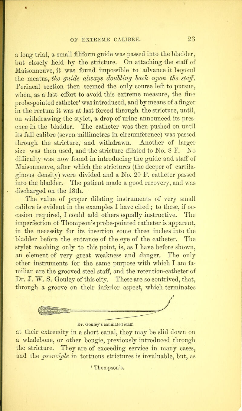 a long trial, a small filiform guide was passed into tlie bladder, blit closely field by tfie stricture. On attaching tfie stafi‘ of Maisonneuve, it was found impossible to advance it beyond the meatus, the guide always doiibling hach upon the staff. Perineal section then seemed tfie only course left to pursue, when, as a last effort to avoid this extreme measure, tfie fine probe-pointed catheter was introduced, and by means of a finger in tfie rectum it was at last forced through tfie stricture, until, on withdrawing tfie stylet, a drop of urine announced its pres- ence in tfie bladder. The catheter was then pushed on until its full calibre (seven millimetres in circumference) was passed tlirougfi the stricture, and withdrawn. Another of larger size was then used, and tfie stricture dilated to ISTo. 8 F. ds'o difficulty was now found in introducing tfie guide and staff of Maisonneuve, after which the strictures (tfie deeper of cartila- ginous density) were divided and a FTo. 20 F. catheter passed into tfie bladder. The patient made a good recovery, and was discharged on the 18tfi. Tfie value of proper dilating instruments of very small calibre is evident in the examples I have cited; to these, if oc- casion required, I could add others equally instructive. Tfie imperfection of Thompson’s probe-pointed catheter is apparent, ill tfie necessity for its insertion some three inches into the bladder before tfie entrance of tfie eye of tfie catheter. Tfie stylet reaching only to this point, is, as I have before shown, an element of very great weakness and danger. Tfie only other instruments for tfie same purpose with wdiicfi I am fa- miliar are tfie grooved steel staff, and tfie retention-catheter of Dr. J. W. S. Gouley of this city. These are so contrived, that, through a groove on their inferior aspect, which terminates Dr. Gouley’s canulated staff. at their extremity in a short canal, they may be slid down on a whalebone, or other bougie, previously introduced through tfie stricture. They are of exceeding service in many cases, and tfie principle in tortuous strictures is invaluable, but, as ^ Thompson’s.