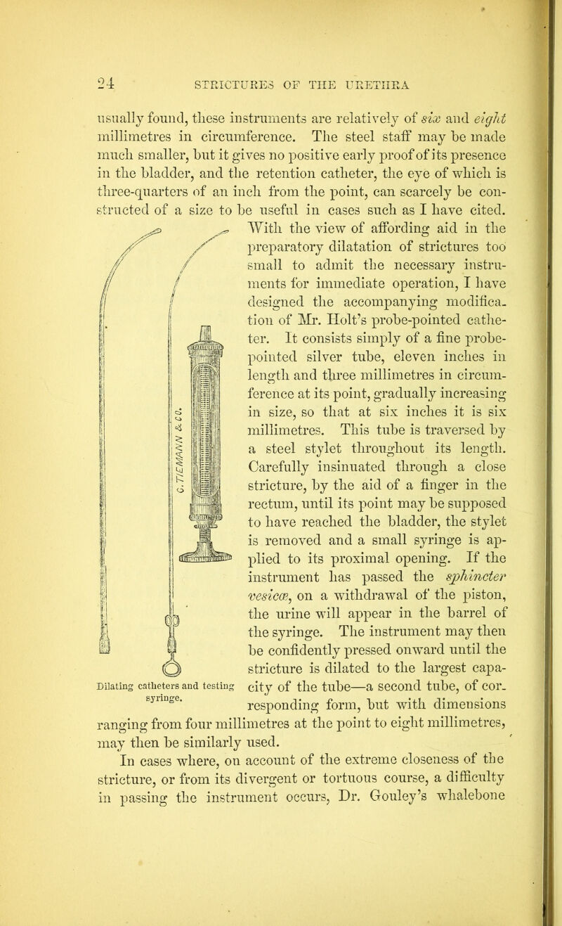 usually found, these instruments are relatively of six and eight millimetres in circumference. The steel staff may he made much smaller, hut it gives no positive early proof of its presence in the bladder, and the retention catheter, the eye of which is three-quarters of an inch from the point, can scarcely he con- structed of a size to he useful in cases such as I have cited. With the view of affording aid in the preparatory dilatation of strictures too small to admit the necessary instru- ments for immediate operation, I have designed the accompanying modifica. tion of Mr. Holt’s prohe-pointed cathe- ter. It consists simply of a fine prohe- pointed silver tiihe, eleven inches in length and three millimetres in circum- ference at its point, gradually increasing in size, so that at six inches it is six millimetres. This tube is traversed by a steel stylet throughout its length. Carefully insinuated through a close stricture, by the aid of a finger in the rectum, until its point may he supposed to have reached the bladder, the stylet is removed and a small syringe is ap- plied to its proximal opening. If the instrument has passed the sphincter vesicce, on a withdrawal of the piston, the urine will appear in the barrel of the syringe. The instrument may then he confidently pressed onward until the stricture is dilated to the largest capa- city of the tube—a second tube, of cor- responding form, but with dimensions ranging from four millimetres at the point to eight millimetres, may then be similarly used. In cases where, on account of the extreme closeness of the stricture, or from its divergent or tortuous course, a difficulty in passing the instrument occurs. Hr. Gouley’s whalebone Dilating catheters and testing syringe.