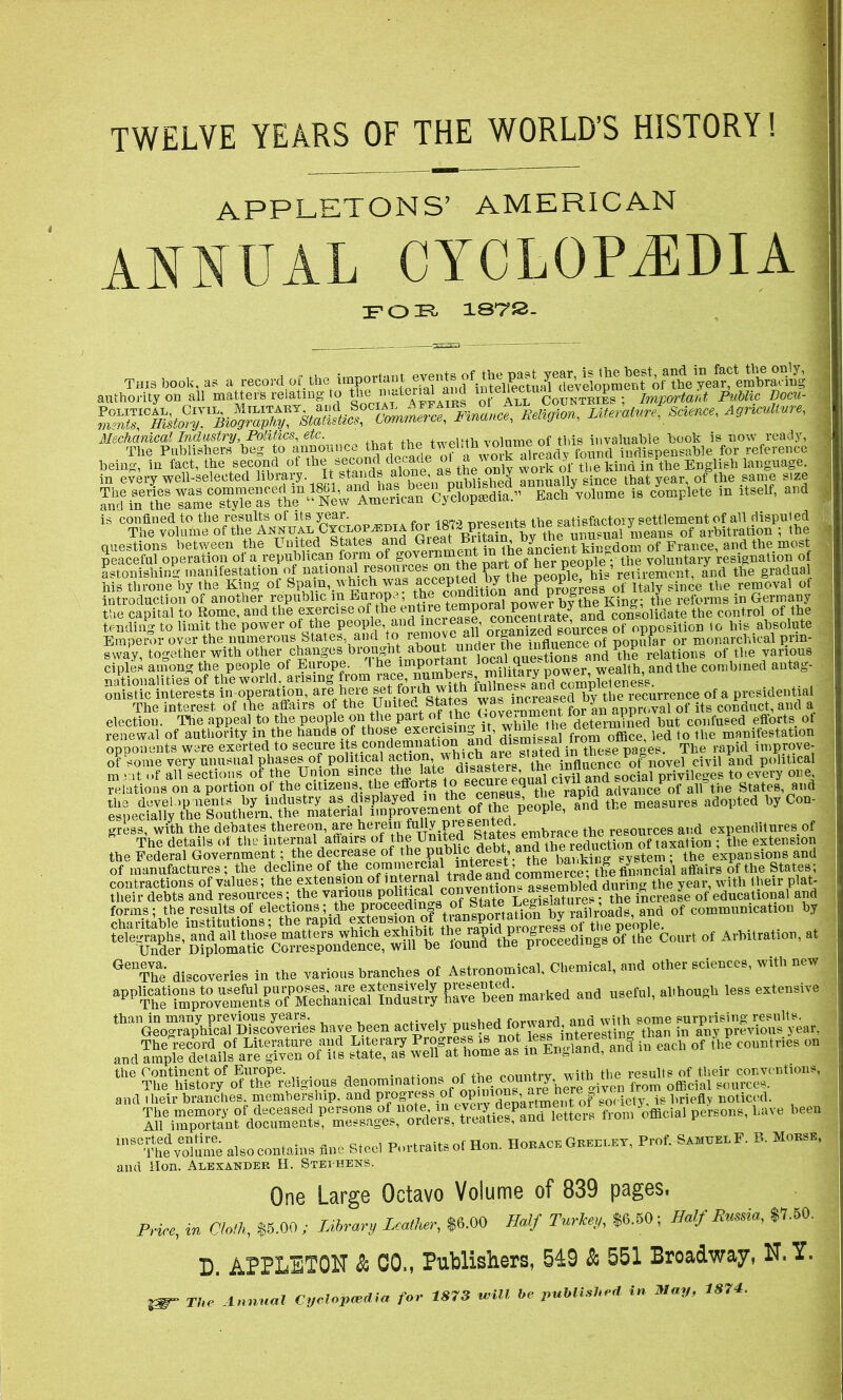 TWELVE YEARS OF THE WORLD’S HISTORY! APPLETONS’ AMERICAN ANNUAL CYCLOPAEDIA JFG3FL 1872. This book, as a record of the c? fffitellect!^ j authority on all matters relating to Affairs of All Countries; Important Public Bocu- fj mature. Science, Agriculture, 1 betas, in fact, the second of as the only work of the kind in the English language, in every well-selectecl library. It stands alo , Xlished annually since that year, of the same size EachAolume is complete ,n itself, and is confined to the results of its year. d2c,^ta . ■ 1R7.2 resents the satisfactory settlement of all disputed The voluine of the Annual Ctceot^ma for lor^re^uitstne^an^^^^^ means of arbitration ; the | questions between the United States and^r®a^.^Vin Vhe ancient kingdom of France, and the most peaceful operation of a republican form of government m the aggeXpl - the voluntary resignation of astonishing manifestation of national resourc®n the pait of »retirement, and the gradual his throne by the King of Spam, which.was and progress of Italy since the removal of introduction of another republic m Europe, the condition ana p King; tfie reforms in Germany the capital to Rome, and the exercise of the entire Xentrate^ arid consolidate the control of the tending to limit the power of the pe|||, and morea^e, S^Xed Qf opposition t0 his.absolute Emperor over the numeious States, and to remo - influence of popular or monarchical ^lin- sway, together with other changes broi^ht about undei^hemmOTceo^ PpP of the various ciples among the people of Europe. 1 he militerv power, wealth, and the combined antag- nationalities of the world ..arising from race, onistic interests in-operation, are here f^as increased by the recurrence of a presidential The interest of the affairs of the United States ^aXment for an approval of its conduct, and a election. The appeal to the peoplesonithe.part whiS the determined but confused effort?.01 renewal of authority m the hands of thos® and’ dismissal from office, led to the manifestation opponents were exerted to secure itscondemnation and^disngg ai .“°™ese The rapid improve- of some very unusual phases of political action w .. . the influence of novel civil and political tke measures adopted by Cou- gress, with the debates thereon, are herein fully presented tlie reSources and expenditures of The details of the internal affairs of the United S^tes emMWtaxation ; the extension the Federal Government; the decrease of P^XtXt • ^he bar.king system ; the expansions and of manufactures; the decline of the coramerc1 ^fX’commerceTthe financial affairs of the States; telegraphs, and all those matters which exhibitRhe raptd progress m r p P of Arbitration, at Under Diplomatic Correspondence, will be lound the pioceemugs 01 QeThe discoveries in the various branches o£ Astronomical, Chemical, and other sciences, with new Keen marked and useful, although less extensive ^anGeo™ra^fcalVDiscOTertas have been act^ely^pushet^torwaMj^nd witl^some ?^^^eprfvious|year, and 'ample details^ ^e^given oMts »* > — of ““ «>»”*“ <* the Continent of Europe. , f ,h Pnnntrv with the results of their conventions, The history of the religious denominations of the c0XrJkX”iven from official sources, and i heir branches, membership, and Prp0f™fof °P ” d5pk?tmeid of society, is briefly noticed. arfls^-Kssws&^ *»“oeio,ai '“,ve been in8°iS^S also contains fine Steel Portraits of Hon. HouacK Snur. Prof. SaMuklF. B. Mobsb, and Hon. Alexander H. Stephens. One Large Octavo Volume of 839 pages. Price, in 17/oft, $5.00; Library Leather, $6.00 Half Turkey, $6.50; Half Russia, $7.50. D. APPLETON & CO., Publishers, 519 & 551 Broadway, N, Y.