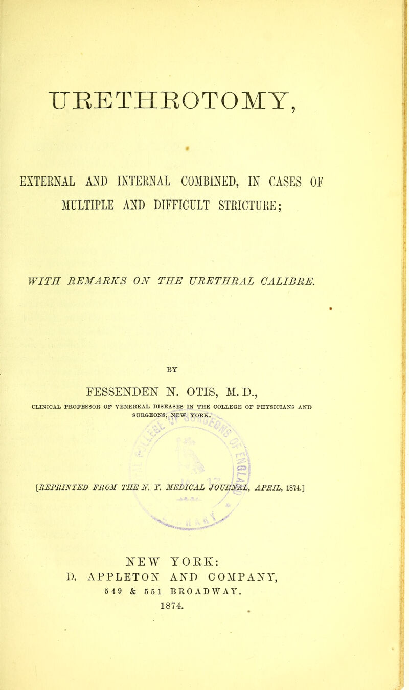 URETHROTOMY, EXTERNAL AND INTERNAL COMBINED, IN CASES OF MULTIPLE AND DIFFICULT STRICTURE; WITH REMARKS ON THE URETHRAL CALIBRE. * BY FESSERDER R. OTIS, M. D., CLINICAL PROFESSOR OF VENEREAL DISEASES IN THE COLLEGE OF PHYSICIANS AND SURGEONS, NEW YORK. i S31 -7 i 2^1 [REPRINTED FROM THE N. 7. MEDICAL JOURNAL, APRIL, 1874.] REM YORK: D. APPLETON AND COMPANY, 5 49 & 551 BROADWAY.