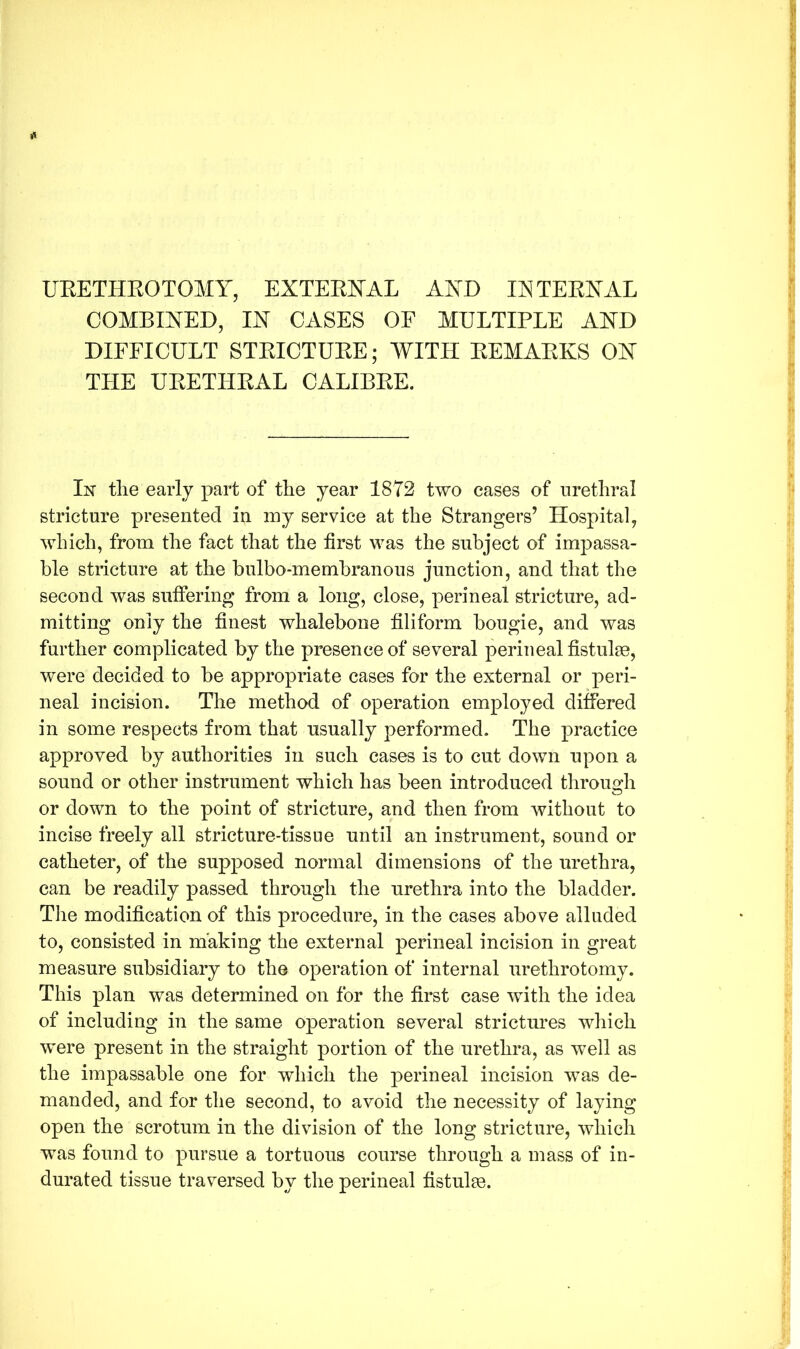 URETHROTOMY, EXTERNAL AND INTERNAL COMBINED, IN CASES OF MULTIPLE AND DIFFICULT STRICTURE; WITH REMARKS ON THE URETHRAL CALIBRE. In the early part of the year 1872 two cases of urethral stricture presented in my service at the Strangers’ Hospital, which, from the fact that the first was the subject of impassa- ble stricture at the bulbo-membranous junction, and that the second was suffering from a long, close, perineal stricture, ad- mitting only the finest whalebone filiform bougie, and was further complicated by the presence of several perineal fistulse, were decided to be appropriate cases for the external or peri- neal incision. The method of operation employed differed in some respects from that usually performed. The practice approved by authorities in such cases is to cut down upon a sound or other instrument which has been introduced through or down to the point of stricture, and then from without to incise freely all stricture-tissue until an instrument, sound or catheter, of the supposed normal dimensions of the urethra, can be readily passed through the urethra into the bladder. The modification of this procedure, in the cases above alluded to, consisted in making the external perineal incision in great measure subsidiary to the operation of internal urethrotomy. This plan was determined on for the first case with the idea of including in the same operation several strictures which were present in the straight portion of the urethra, as well as the impassable one for which the perineal incision was de- manded, and for the second, to avoid the necessity of laying open the scrotum in the division of the long stricture, which was found to pursue a tortuous course through a mass of in- durated tissue traversed bv the perineal fistulse.