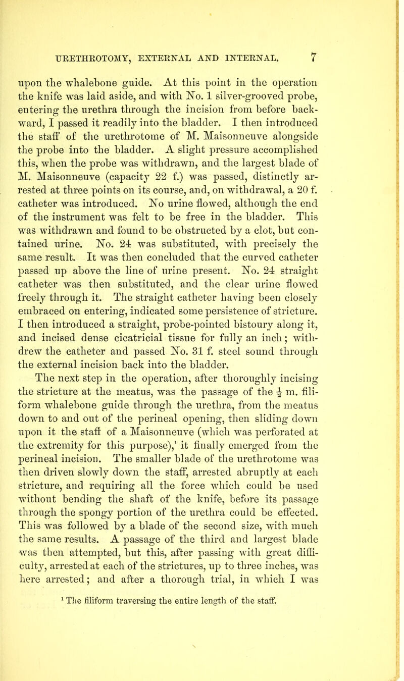 upon the whalebone guide. At this point in the operation the knife was laid aside, and with No. 1 silver-grooved probe, entering the urethra through the incision from before back- ward, I passed it readily into the bladder. I then introduced the staff of the urethrotome of M. Maisonneuve alongside the probe into the bladder. A slight pressure accomplished this, when the probe was withdrawn, and the largest blade of M. Maisonneuve (capacity 22 f.) was passed, distinctly ar- rested at three points on its course, and, on withdrawal, a 20 f. catheter was introduced. No urine flowed, although the end of the instrument was felt to be free in the bladder. This was withdrawn and found to be obstructed by a clot, but con- tained urine. No. 24 was substituted, with precisely the same result. It was then concluded that the curved catheter passed up above the line of urine present. No. 24 straight catheter was then substituted, and the clear urine flowed freely through it. The straight catheter having been closely embraced on entering, indicated some persistence of stricture. I then introduced a straight, probe-pointed bistoury along it, and incised dense cicatricial tissue for fully an inch; with- drew the catheter and passed No. 31 f. steel sound through the external incision back into the bladder. The next step in the operation, after thoroughly incising the stricture at the meatus, was the passage of the m. fili- form whalebone guide through the urethra, from the meatus down to and out of the perineal opening, then sliding down upon it the staff of a Maisonneuve (which was perforated at the extremity for this purpose),1 it finally emerged from the perineal incision. The smaller blade of the urethrotome was then driven slowly down the staff, arrested abruptly at each stricture, and requiring all the force which could be used without bending the shaft of the knife, before its passage through the spongy portion of the urethra could be effected. This was followed by a blade of the second size, with much the same results. A passage of the third and largest blade was then attempted, but this, after passing with great diffi- culty, arrested at each of the strictures, up to three inches, was here arrested; and after a thorough trial, in which I was 1 The filiform traversing the entire length of the staff.