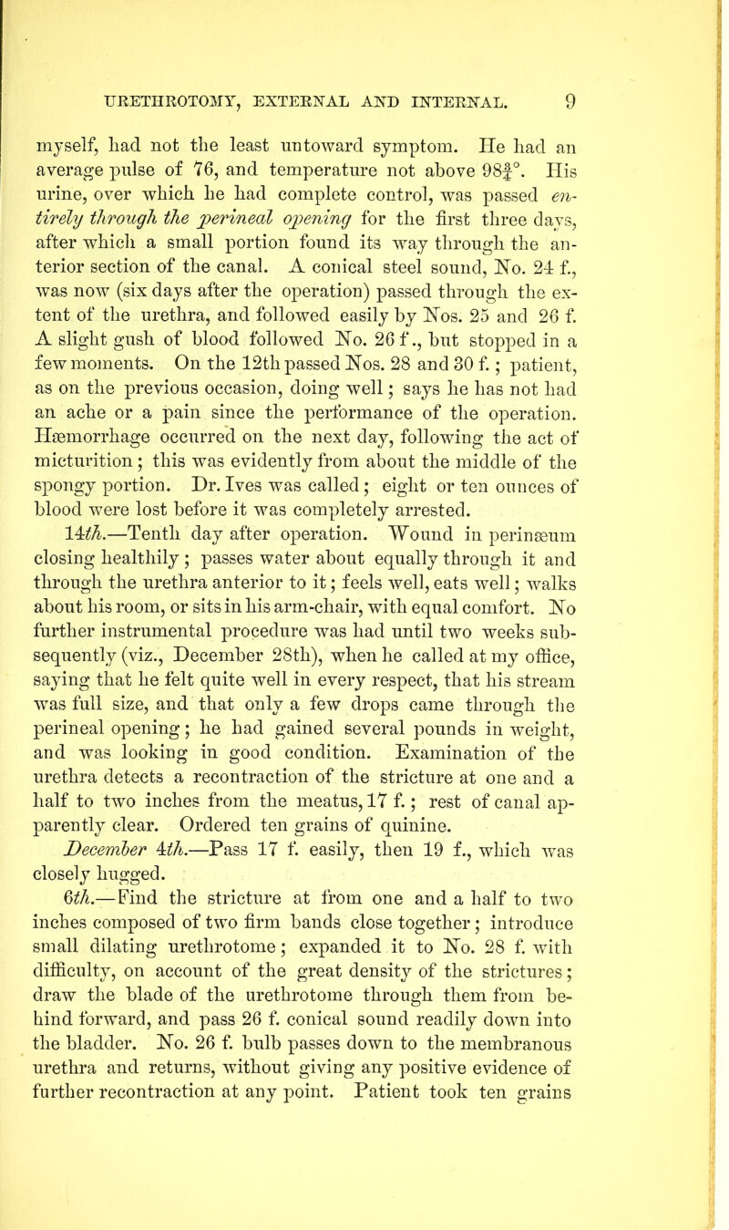 myself, liad not the least untoward symptom. He had an average pulse of 76, and temperature not above 98f°. His urine, over which he had complete control, was passed en- tirety through the jperineal opening for the first three days, after which a small portion found its way through the an- terior section of the canal. A conical steel sound, Ho. 24 f., was now (six days after the operation) passed through the ex- tent of the urethra, and followed easily by Hos. 25 and 26 f. A slight gush of blood followed Ho. 26 f., but stopped in a few moments. On the 12th passed Hos. 28 and 30 f.; patient, as on the previous occasion, doing well; says he has not had an ache or a pain since the performance of the operation. Haemorrhage occurred on the next day, following the act of micturition ; this was evidently from about the middle of the spongy portion. Dr.Ives was called; eight or ten ounces of blood were lost before it was completely arrested. 14:th.—Tenth day after operation. Wound in perinaeum closing healthily ; passes water about equally through it and through the urethra anterior to it; feels well, eats well; walks about his room, or sits in his arm-chair, with equal comfort. Ho further instrumental procedure was had until two weeks sub- sequently (viz., December 28th), when he called at my office, saying that he felt quite well in every respect, that his stream was full size, and that only a few drops came through the perineal opening; he had gained several pounds in weight, and was looking in good condition. Examination of the urethra detects a recontraction of the stricture at one and a half to two inches from the meatus, 17 f.; rest of canal ap- parently clear. Ordered ten grains of quinine. December 4th.—Pass 17 f. easily, then 19 f., which was closely hugged. 6th—-Find the stricture at from one and a half to two inches composed of two firm bands close together; introduce small dilating urethrotome; expanded it to Ho. 28 f. with difficulty, on account of the great density of the strictures; draw the blade of the urethrotome through them from be- hind forward, and pass 26 f. conical sound readily down into the bladder. Ho. 26 f. bulb passes down to the membranous urethra and returns, without giving any positive evidence of further recontraction at any point. Patient took ten grains