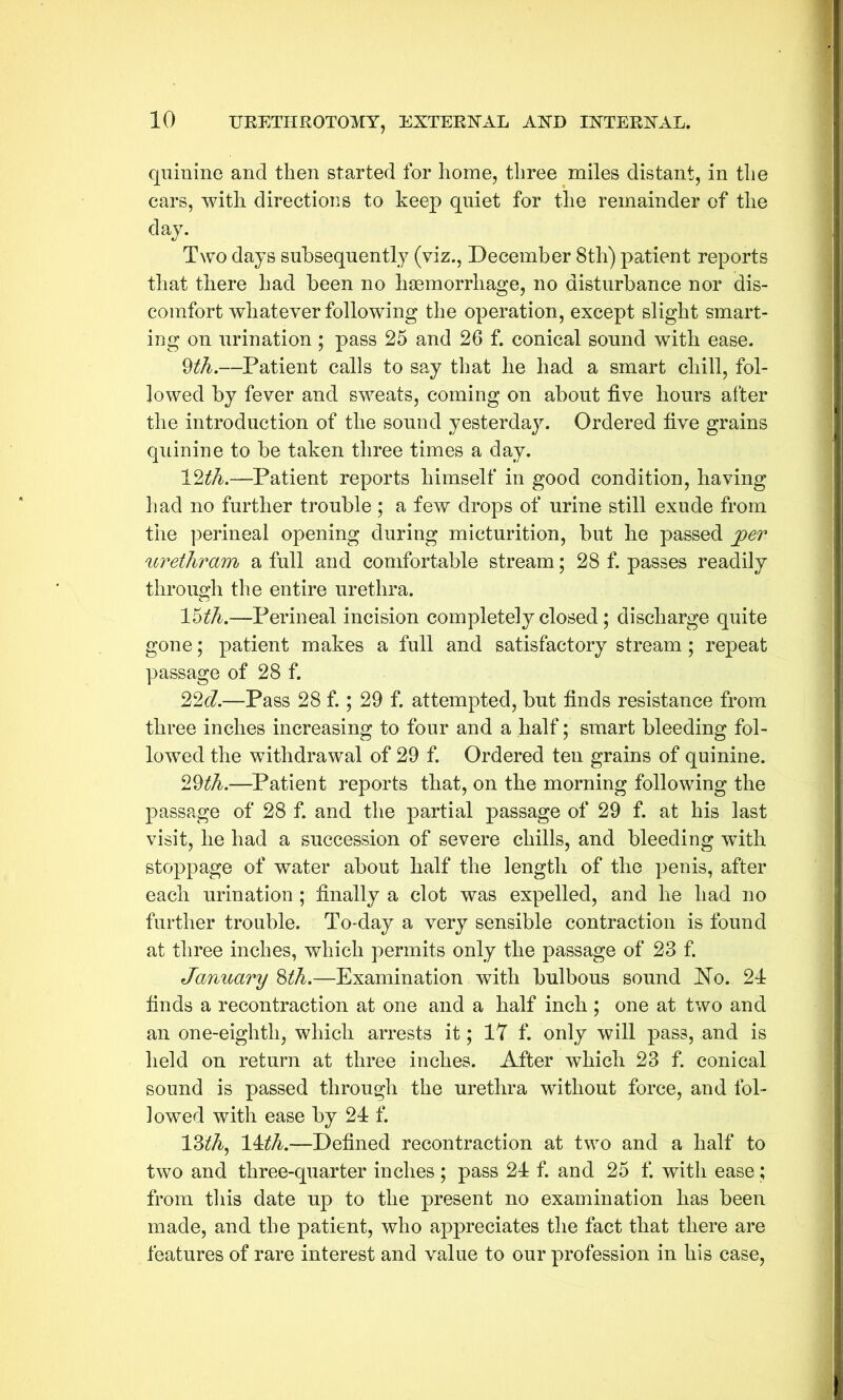 quinine and then started for home, three miles distant, in the cars, with directions to keep quiet for the remainder of the day. Two days subsequently (viz., December 8th) patient reports that there had been no haemorrhage, no disturbance nor dis- comfort whatever following the operation, except slight smart- ing on urination ; pass 25 and 26 f. conical sound with ease. 9th.—Patient calls to say that he had a smart chill, fol- lowed by fever and sweats, coming on about five hours after the introduction of the sound yesterday. Ordered five grains quinine to be taken three times a day. 12th.—Patient reports himself in good condition, having had no further trouble ; a few drops of urine still exude from the perineal opening during micturition, but he passed per urethram a full and comfortable stream; 28 f. passes readily through the entire urethra. 15£A.—Perineal incision completely closed; discharge quite gone; patient makes a full and satisfactory stream ; repeat passage of 28 f. 22d.—Pass 28 f.; 29 f. attempted, but finds resistance from three inches increasing to four and a half; smart bleeding fol- lowed the withdrawal of 29 f. Ordered ten grains of quinine. 29th—Patient reports that, on the morning following the passage of 28 f. and the partial passage of 29 f. at his last visit, he had a succession of severe chills, and bleeding with stoppage of water about half the length of the penis, after each urination ; finally a clot was expelled, and he had no further trouble. To-day a very sensible contraction is found at three inches, which permits only the passage of 23 f. January 8th.—Examination with bulbous sound ~No. 24 finds a recontraction at one and a half inch ; one at two and an one-eighth, which arrests it; 17 f. only will pass, and is held on return at three inches. After which 23 f. conical sound is passed through the urethra without force, and fol- lowed with ease by 21 f. 13^A, 1 tth.—Defined recontraction at two and a half to two and three-quarter inches ; pass 21 f. and 25 f. with ease; from this date up to the present no examination has been made, and the patient, who appreciates the fact that there are features of rare interest and value to our profession in his case,