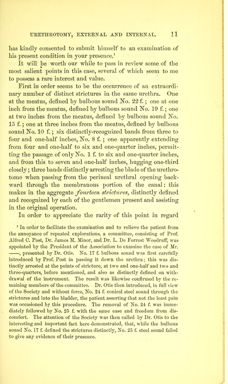 lias kindly consented to submit himself to an examination of his present condition in your presence.1 It will be worth our while to pass in review some of the most salient points in this case, several of which seem to me to possess a rare interest and value. First in order seems to be the occurrence of an extraordi- nary number of distinct strictures in the same urethra. One at the meatus, defined by bulbous sound Ho. 22 f.; one at one inch from the meatus, defined by bulbous sound Ho. 19 f.; one at two inches from the meatus, defined by bulbous sound Ho. 15 f.; one at three inches from the meatus, defined by bulbous sound Ho. 10 f.; six distinctly-recognized bands from three to four and one-half inches, Ho. 8 f. ; one apparently extending from four and one-half to six and one-quarter inches, permit- ting the passage of only Ho. 1 f. to six and one-quarter inches, and from this to seven and one-half inches, hugging one-third closely; three bands distinctly arresting the blade of the urethro- tome when passing from the perineal urethral opening back- ward through the membranous portion of the canal: this makes in the aggregate fourteen strictures, distinctly defined and recognized by each of the gentlemen present and assisting in the original operation. In order to appreciate the rarity of this point in regard 1 In order to facilitate the examination and to relieve the patient from the annoyance of repeated explorations, a committee, consisting of Prof. Alfred 0. Post, Dr. James M. Minor, and Dr. L. De Forrest Woodruff, was appointed by the President of the Association to examine the case of Mr. , presented by Dr. Otis. No. 17 f. bulbous sound was first carefully introduced by Prof. Post in passing it down the urethra; this was dis- tinctly arrested at the points of stricture, at two and one-half and two and three-quarters, before mentioned, and also as distinctly defined on with- drawal of the instrument. The result was likewise confirmed by the re- maining members of the committee. Dr. Otis then introduced, in full view of the Society and without force, No. 24 f. conical steel sound through the strictures and into the bladder, the patient asserting that not the least pain was occasioned by this procedure. The removal of No. 24 f. was imme- diately followed by No. 25 f. with the same ease and freedom from dis- comfort. The attention of the Society was then called by Dr. Otis to the interesting and important fact here demonstrated, that, while the bulbous sound No. 17 f. defined the strictures distinctly, No. 25 f. steel sound failed to give any evidence of their presence.