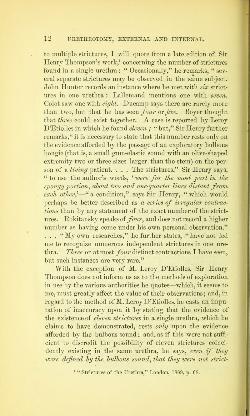 to multiple strictures, I will quote from a late edition of Sir Ilenry Thompson’s work,1 concerning the number of strictures found in a single urethra : “ Occasionally,” he remarks, “ sev- eral separate strictures may be observed in the same subject. John Hunter records an instance where he met with six strict- ures in one urethra : Lallemand mentions one with seven. Colot saw one with eight. Ducamp says there are rarely more than two, but that he has seen four or five. Boyer thought that three could exist together. A case is reported by Leroy D’Etiolles in which he found eleven ; u but,” Sir Henry further remarks,'“ it is necessary to state that this number rests only on the evidence afforded by the passage of an exploratory bulbous bougie (that is, a small gum-elastic sound with an olive-shaped extremity two or three sizes larger than the stem) on the per- son of a living patient. . . . The strictures,” Sir Henry says, “ to use the author’s words, £ were for the most part in the spongy portion, about two and one-quarter lines distant from each other]—“ a condition,” says Sir Henry, u which would perhaps be better described as a series of irregular contrac- tions than by any statement of the exact number of the strict- ures. Rokitansky speaks of four, and does not record a higher number as having come under his own personal observation.” . . . “ My own researches,” he further states, “ have not led me to recognize numerous independent strictures in one ure- thra. Three or at most four distinct contractions I have seen, but such instances are very rare.” With the exception of M. Leroy D’Etiolles, Sir Henry Thompson does not inform us as to the methods of exploration in use by the various authorities he quotes—which, it seems to me, must greatly affect the value of their observations; and, in regard to the method of M. Leroy D’Etiolles, he casts an impu- tation of inaccuracy upon it by stating that the evidence of the existence of eleven strictures in a single urethra, wrhich he claims to have demonstrated, rests only upon the evidence afforded by the bulbous sound; and, as if this were not suffi- cient to discredit the possibility of eleven strictures coinci- dently existing in the same urethra, he says, even if they were defined by the bulbous sound, that they were not strict- 1 “ Strictures of the Urethra,” London, 1869, p. 68.