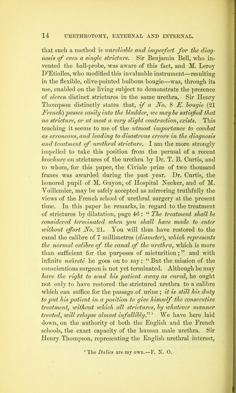 that such a method is unreliable and imperfect for the diag- nosis of even a single stricture. Sir Benjamin Bell, who in- vented the ball-probe, was aware of this fact, and M. Leroy D’Etiolles, who modified this invaluable instrument—resulting in the flexible, olive-pointed bulbous bougie—was, through its use, enabled on the living subject to demonstrate the presence of eleven distinct strictures in the same urethra. Sir Henry Thompson distinctly states that, if a No. 8 E. bougie (21 French) passes easily into the bladder, we may be satisfied that no stricture, or at most a very slight contraction, exists. This teaching it seems to me of the utmost importance to combat as erroneous, and leading to disastrous errors in the diagnosis and treatment of urethral stricture. I am the more strongly impelled to take this position from the perusal of a recent brochure on strictures of the urethra by Dr. T. B. Curtis, and to whom, for this paper, the Civiale prize of two thousand francs was awarded during the past year. Dr. Curtis, the honored pupil of M. Guy on, of Hospital Hecker, and of M. Yoillemier, may be safely accepted as mirroring truthfully the views of the French school of urethral surgery at the present time. In this paper he remarks, in regard to the treatment of strictures by dilatation, page 46 : “ The treatment shall be considered terminated when you shall have made to enter without effort No. 21. You will thus have restored to the canal the calibre of 7 millimetres (diameter), which represents the normal calibre of the canal of the urethra, which is more than sufficient for the purposes of micturition; ” and with infinite naivete he goes on to say: “ But the mission of the conscientious surgeon is not yet terminated. Although he may have the right to send his patient away as cured, he ought not only to have restored the strictured urethra to a calibre which can suffice for the passage .of urine ; it is still his duty to put his patient in a position to give himself the consecutive treatment, without which all strictures, by whatever manner treated, will relapse almost infallibly”' We have here laid down, on the authority of both the English and the French schools, the exact capacity of the human male urethra. Sir Henry Thompson, representing the English urethral interest, 1 The Italics are my own.—F. N. 0.