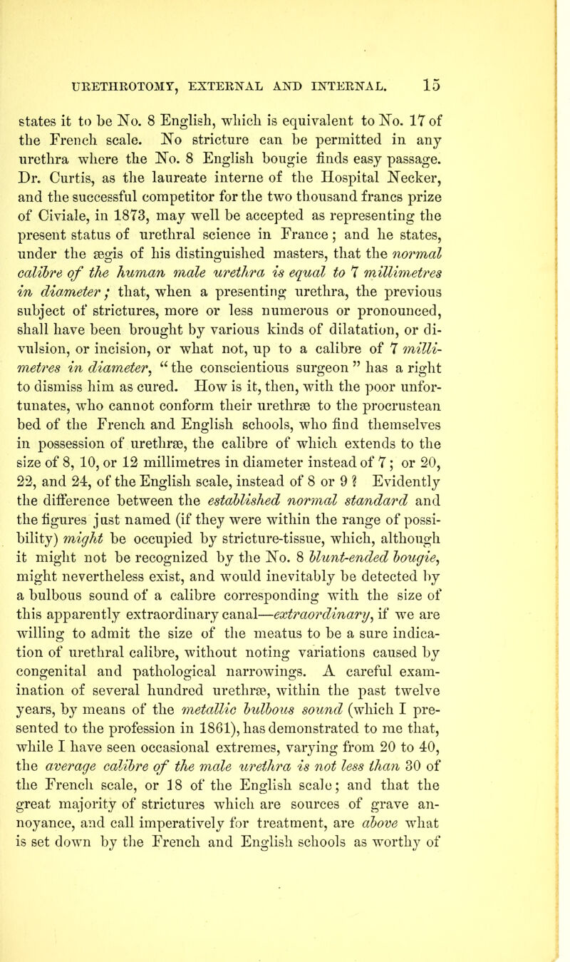 states it to be No. 8 English, which is equivalent to No. IT of the French scale. No stricture can be permitted in any urethra where the No. 8 English bougie finds easy passage. Dr. Curtis, as the laureate interne of the Hospital Necker, and the successful competitor for the two thousand francs prize of Civiale, in 1873, may well be accepted as representing the present status of urethral science in France; and he states, under the segis of his distinguished masters, that the normal calibre of the human male urethra is equal to 7 millimetres in diameter; that, when a presenting urethra, the previous subject of strictures, more or less numerous or pronounced, shall have been brought by various kinds of dilatation, or di- vision, or incision, or what not, up to a calibre of 7 milli- metres in diameter, “ the conscientious surgeon ” has a right to dismiss him as cured. How is it, then, with the poor unfor- tunates, who cannot conform their urethrae to the procrustean bed of the French and English schools, who find themselves in possession of urethrae, the calibre of which extends to the size of 8, 10, or 12 millimetres in diameter instead of 7; or 20, 22, and 24, of the English scale, instead of 8 or 9 ? Evidently the difference between the established normal standard and the figures just named (if they were within the range of possi- bility) might be occupied by stricture-tissue, which, although it might not be recognized by the No. 8 blunt-ended bougie, might nevertheless exist, and would inevitably be detected by a bulbous sound of a calibre corresponding with the size of this apparently extraordinary canal—extraordinary, if we are willing to admit the size of the meatus to be a sure indica- tion of urethral calibre, without noting variations caused by congenital and pathological narrowings. A careful exam- ination of several hundred urethrae, within the past twelve years, by means of the metallic bulbous sound (which I pre- sented to the profession in 1861), has demonstrated to me that, while I have seen occasional extremes, varying from 20 to 40, the average calibre of the male urethra is not less than 30 of the French scale, or 18 of the English scale; and that the great majority of strictures which are sources of grave an- noyance, and call imperatively for treatment, are above what is set down by the French and English schools as worthy of