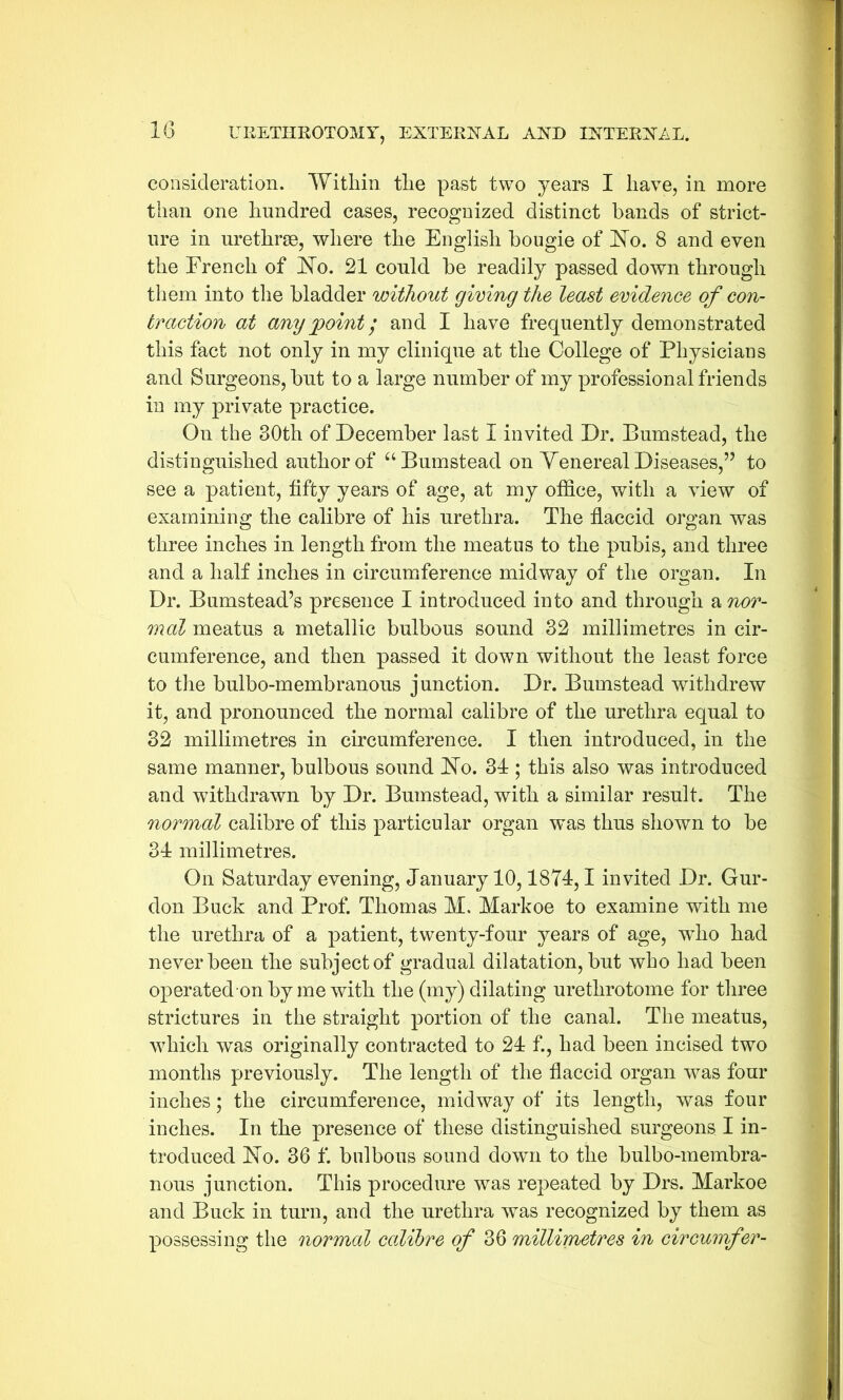 consideration. Within the past two years I have, in more than one hundred cases, recognized distinct hands of strict- ure in urethrae, where the English bougie of No. 8 and even the French of No. 21 could be readily passed down through them into the bladder without giving the least evidence of con- traction at any point; and I have frequently demonstrated this fact not only in my clinique at the College of Physicians and Surgeons, but to a large number of my professional friends in my private practice. On the 30th of December last I invited Dr. Bumstead, the distinguished author of “ Bumstead on Venereal Diseases,” to see a patient, fifty years of age, at my office, with a view of examining the calibre of his urethra. The flaccid organ was three inches in length from the meatus to the pubis, and three and a half inches in circumference midway of the organ. In Dr. Bumstead’s presence I introduced into and through a nor- mal meatus a metallic bulbous sound 32 millimetres in cir- cumference, and then passed it down without the least force to the bulbo-membranous junction. Dr. Bumstead withdrew it, and pronounced the normal calibre of the urethra equal to 32 millimetres in circumference. I then introduced, in the same manner, bulbous sound No. 34 ; this also was introduced and withdrawn by Dr. Bumstead, with a similar result. The normal calibre of this particular organ was thus shown to be 34 millimetres. On Saturday evening, January 10,1874,1 invited Dr. Gur- don Buck and Prof. Thomas M. Markoe to examine with me the urethra of a patient, twenty-four years of age, who had never been the subject of gradual dilatation, but who had been operated on by me with the (my) dilating urethrotome for three strictures in the straight portion of the canal. The meatus, which was originally contracted to 24 f., had been incised two months previously. The length of the flaccid organ was four inches; the circumference, midway of its length, was four inches. In the presence of these distinguished surgeons I in- troduced No. 36 f. bulbous sound down to the bulbo-membra- nous junction. This procedure was repeated by Drs. Markoe and Buck in turn, and the urethra was recognized by them as possessing the normal calibre of 36 millimetres in circumfer-