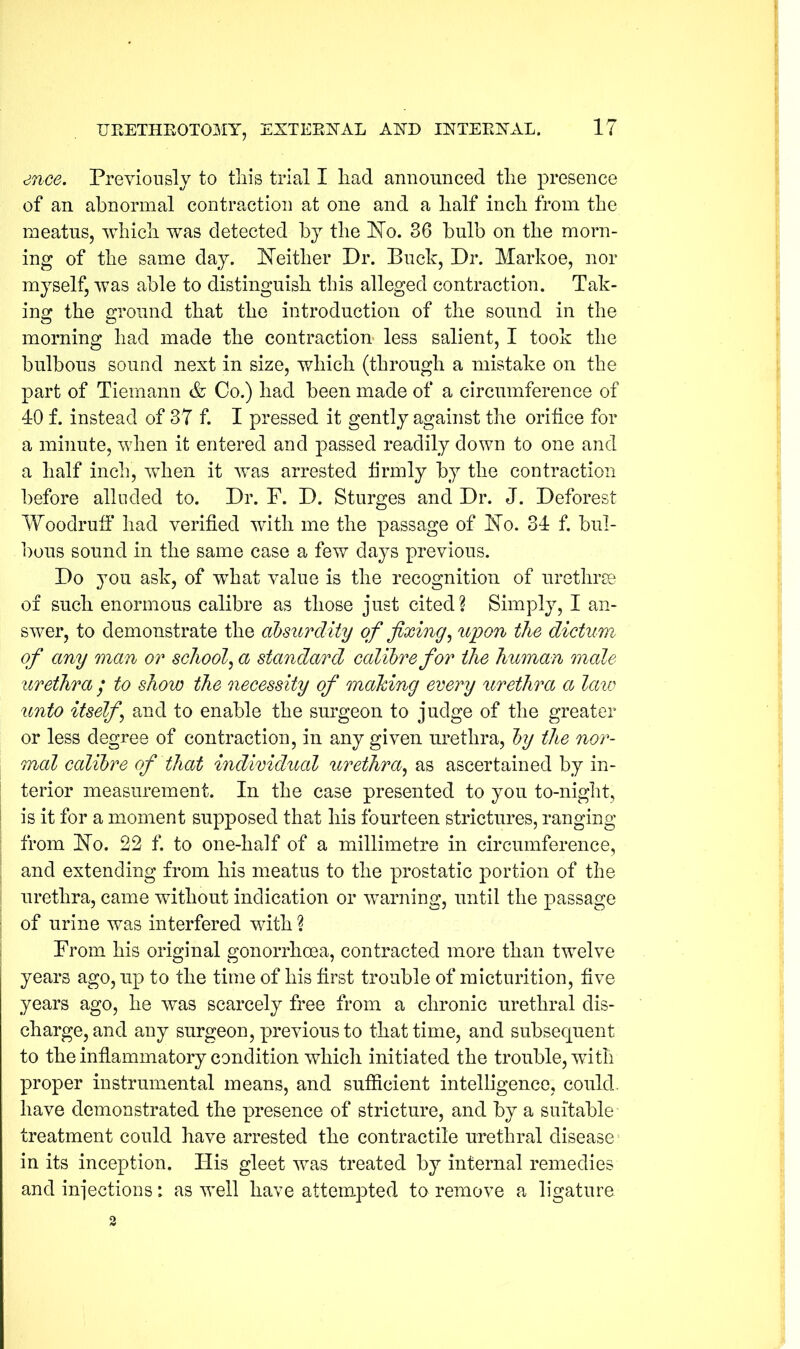 ence. Previously to this trial I had announced the presence of an abnormal contraction at one and a half inch from the meatus, which was detected by the No. 36 bulb on the morn- ing of the same day. Neither Dr. Buck, Dr. Markoe, nor myself, was able to distinguish this alleged contraction. Tak- ing the ground that the introduction of the sound in the morning had made the contraction- less salient, I took the bulbous sound next in size, which (through a mistake on the part of Tiemann & Co.) had been made of a circumference of 40 f. instead of 37 f. I pressed it gently against the orifice for a minute, when it entered and passed readily down to one and a half inch, when it was arrested firmly by the contraction before alluded to. Dr. F. D. Sturges and Dr. J. Deforest Woodruff had verified with me the passage of No. 34 f. bul- bous sound in the same case a few days previous. Do you ask, of what value is the recognition of urethrae of such enormous calibre as those just cited? Simply, I an- swer, to demonstrate the absurdity of fixing, upon the dictum of any man or school, a standard calibre for the human male urethra / to show the necessity of making every urethra a law unto itself \ and to enable the surgeon to judge of the greater or less degree of contraction, in any given urethra, by the nor- mal calibre of that individual urethra, as ascertained by in- terior measurement. In the case presented to you to-night, is it for a moment supposed that his fourteen strictures, ranging from No. 22 f. to one-half of a millimetre in circumference, and extending from his meatus to the prostatic portion of the urethra, came without indication or warning, until the passage of urine was interfered with ? From his original gonorrhoea, contracted more than twelve years ago, up to the time of his first trouble of micturition, five years ago, he was scarcely free from a chronic urethral dis- charge, and any surgeon, previous to that time, and subsequent to the inflammatory condition which initiated the trouble, with proper instrumental means, and sufficient intelligence, could, have demonstrated the presence of stricture, and by a suitable treatment could have arrested the contractile urethral disease in its inception. His gleet was treated by internal remedies and imjections: as well have attempted to remove a ligature