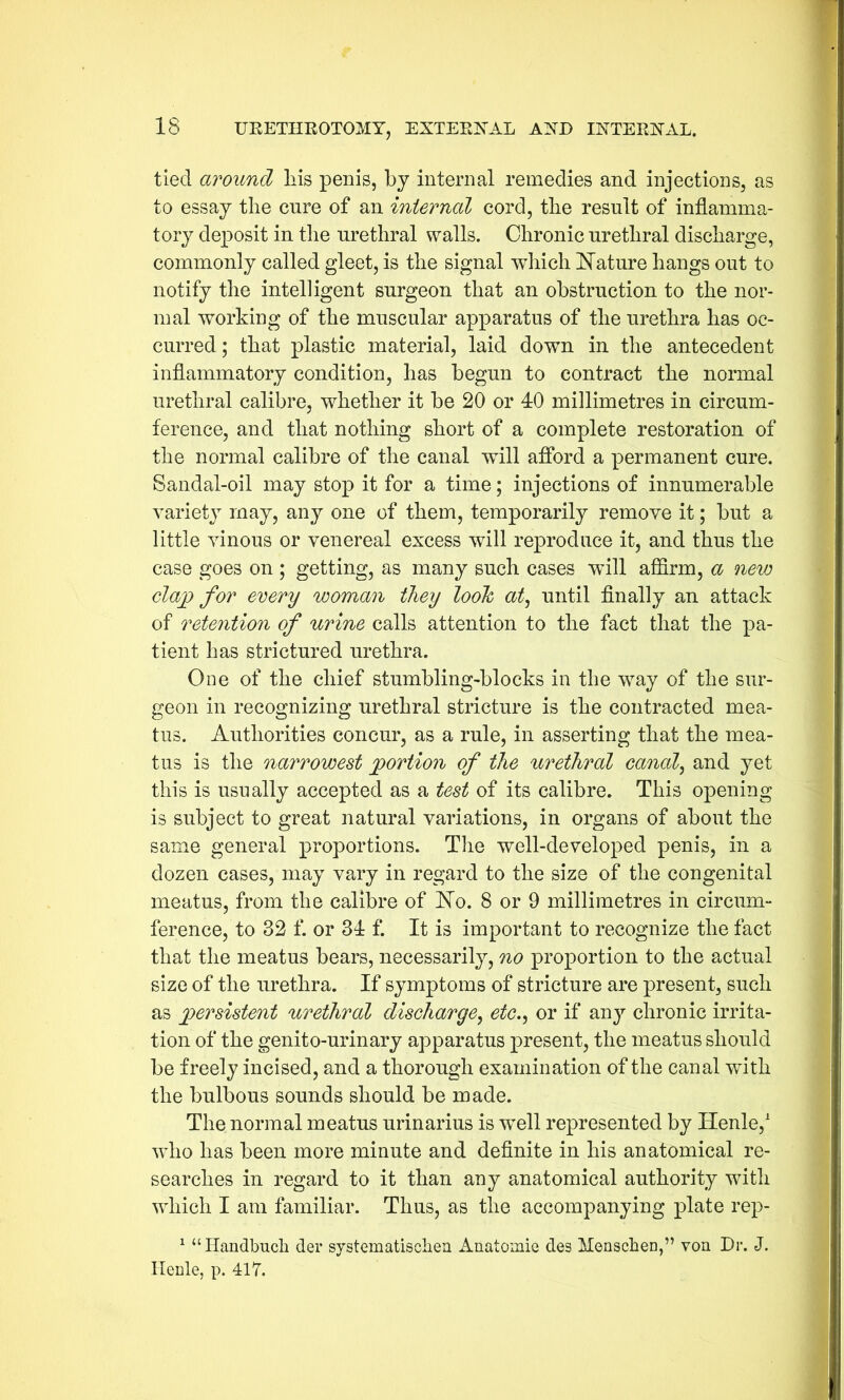 tied around his penis, by internal remedies and injections, as to essay the cure of an internal cord, the result of inflamma- tory dej30sit in the urethral walls. Chronic urethral discharge, commonly called gleet, is the signal which Nature hangs out to notify the intelligent surgeon that an obstruction to the nor- mal working of the muscular apparatus of the urethra has oc- curred ; that plastic material, laid down in the antecedent inflammatory condition, has begun to contract the normal urethral calibre, whether it be 20 or 40 millimetres in circum- ference, and that nothing short of a complete restoration of the normal calibre of the canal will afford a permanent cure. Sandal-oil may stop it for a time; injections of innumerable variety may, any one of them, temporarily remove it; but a little vinous or venereal excess will reproduce it, and thus the case goes on ; getting, as many such cases will affirm, a new clap for every woman they looh at, until finally an attack of retention of urine calls attention to the fact that the pa- tient has strictured urethra. One of the chief stumbling-blocks in the way of the sur- geon in recognizing urethral stricture is the contracted mea- tus. Authorities concur, as a rule, in asserting that the mea- tus is the narrowest portion of the urethral canal, and yet this is usually accepted as a test of its calibre. This opening is subject to great natural variations, in organs of about the same general proportions. The well-developed penis, in a dozen cases, may vary in regard to the size of the congenital meatus, from the calibre of No. 8 or 9 millimetres in circum- ference, to 32 f. or 34 f. It is important to recognize the fact that the meatus bears, necessarily, no proportion to the actual size of the urethra. If symptoms of stricture are present, such as persistent urethral discharge, etc., or if any chronic irrita- tion of the genito-urinary apparatus present, the meatus should be freely incised, and a thorough examination of the canal with the bulbous sounds should be made. The normal meatus urinarius is well represented by Henle,1 who has been more minute and definite in his anatomical re- searches in regard to it than any anatomical authority with which I am familiar. Thus, as the accompanying plate rep- 1 “Handbucli der systematisclien Anatomie des Menschen,” von Dr. J. Henle, p. 417.