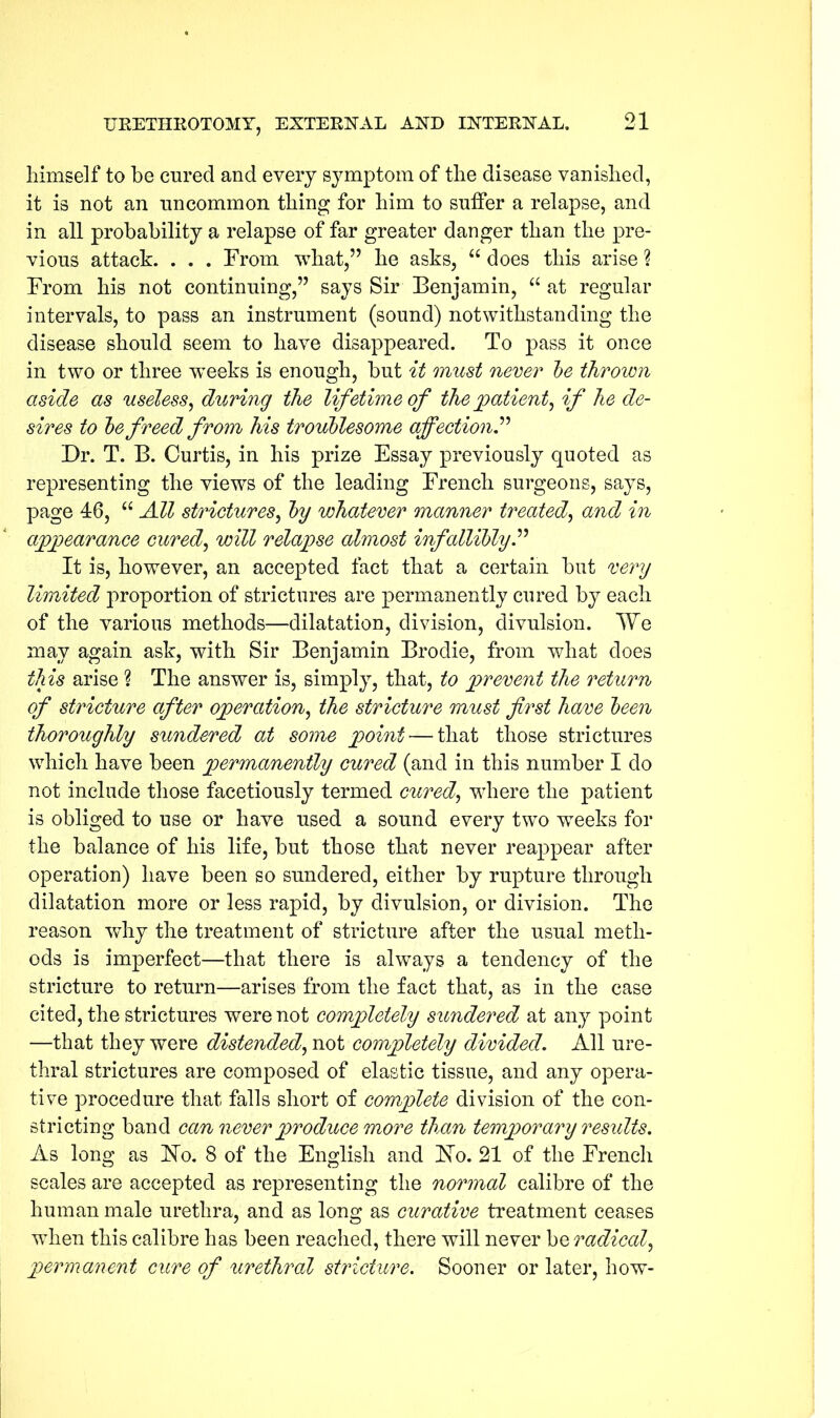 himself to be cured and every symptom of the disease vanished, it is not an uncommon thing for him to sutler a relapse, and in all probability a relapse of far greater danger than the pre- vious attack. . . . From what,” he asks, “ does this arise ? From his not continuing,” says Sir Benjamin, “ at regular intervals, to pass an instrument (sound) notwithstanding the disease should seem to have disappeared. To pass it once in two or three wTeeks is enough, but it must never be thrown aside as useless, during the lifetime of the patient, if he de- sires to be freed from his troublesome affection.” Dr. T. B. Curtis, in his prize Essay previously quoted as representing the views of the leading French surgeons, says, page 46, “ All strictures, by whatever manner treated, and in appearance cured, will relapse almost infallibly It is, however, an accepted fact that a certain but very limited proportion of strictures are permanently cured by each of the various methods—dilatation, division, divulsion. We may again ask, with Sir Benjamin Brodie, from what does this arise ? The answer is, simply, that, to prevent the return of stricture after operation, the stricture must first have been thoroughly sundered at some point — that those strictures which have been permanently cured (and in this number I do not include those facetiously termed cured, where the patient is obliged to use or have used a sound every two weeks for the balance of his life, but those that never reappear after operation) have been so sundered, either by rupture through dilatation more or less rapid, by divulsion, or division. The reason why the treatment of stricture after the usual meth- ods is imperfect—that there is always a tendency of the stricture to return—arises from the fact that, as in the case cited, the strictures were not completely sundered at any point —that they were distended, not completely divided. All ure- thral strictures are composed of elastic tissue, and any opera- tive procedure that falls short of complete division of the con- stricting band can never produce more than temporary results. As long as Ho. 8 of the English and Ho. 21 of the French scales are accepted as representing the normal calibre of the human male urethra, and as long as curative treatment ceases wThen this calibre has been reached, there will never be radical, permanent cure of urethral stricture. Sooner or later, how-