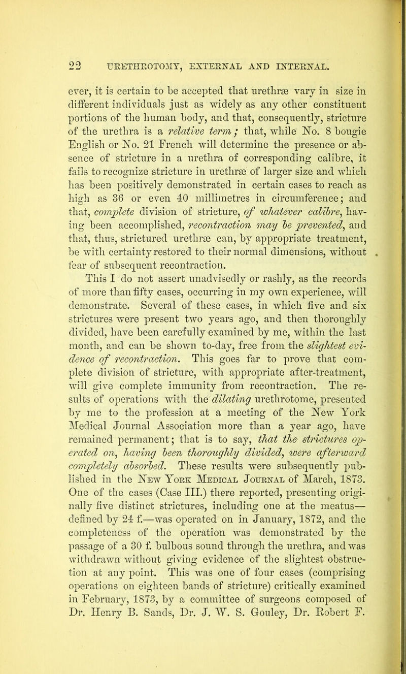 ever, it is certain to be accepted that urethrse vary in size in different individuals just as widely as any other constituent portions of the human body, and that, consequently, stricture of the urethra is a relative term; that, while Mo. 8 bougie English or Mo. 21 French will determine the presence or ab- sence of stricture in a urethra of corresponding calibre, it fails to recognize stricture in urethrae of larger size and which has been positively demonstrated in certain cases to reach as high as 36 or even 40 millimetres in circumference; and that, complete division of stricture, of whatever calibre, hav- ing been accomplished, recontraction may be prevented, and that, thus, strictured urethrae can, by appropriate treatment, be with certainty restored to their normal dimensions, without , tear of subsequent recontraction. This I do not assert unadvisedly or rashly, as the records of more than fifty cases, occurring in my own experience, will demonstrate. Several of these cases, in which five and six strictures were present two years ago, and then thoroughly divided, have been carefully examined by me, within the last month, and can be shown to-day, free from the slightest evi- dence of recontraction. This goes far to prove that com- plete division of stricture, with appropriate after-treatment, will give complete immunity from recontraction. The re- sults of operations with the dilating urethrotome, presented by me to the profession at a meeting of the Mew York Medical Journal Association more than a year ago, have remained permanent; that is to say, that the strictures op- erated on, having been thoroughly divided, were afterward completely absorbed. These results were subsequently pub- lished in the Mew York Medical Journal of March, 1873. One of the cases (Case III.) there reported, presenting origi- nally five distinct strictures, including one at the meatus— defined by 24 f.—was operated on in January, 1872, and the completeness of the operation was demonstrated by the passage of a 30 f. bulbous sound through the urethra, and was withdrawn without giving evidence of the slightest obstruc- tion at any point. This was one of four cases (comprising operations on eighteen bands of stricture) critically examined in February, 1873, by a committee of surgeons composed of Dr. Henry B. Sands, Dr. J. W. S. Gouley, Dr. Robert F.