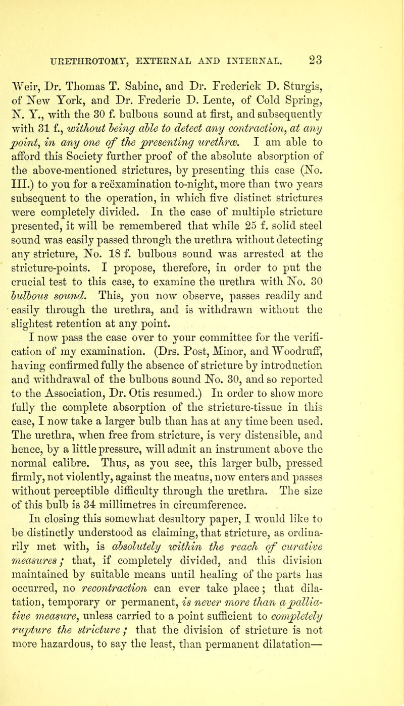 Weir, Dr. Thomas T. Sabine, and Dr. Frederick D. Sturgis, of New York, and Dr. Frederic D. Lente, of Cold Spring, N. Y., with the 30 f. bulbous sound at first, and subsequently with 31 f., without being able to detect any contraction, at any point, in any one of the presenting urethrae. I am able to afford this Society further proof of the absolute absorption of the above-mentioned strictures, by presenting this case (No. III.) to you for a reexamination to-night, more than two years subsequent to the operation, in which five distinct strictures were completely divided. In the case of multiple stricture presented, it will be remembered that while 25 f. solid steel sound was easily passed through the urethra without detecting any stricture, No. 18 f. bulbous sound was arrested at the stricture-points. I propose, therefore, in order to put the crucial test to this case, to examine the urethra with No. 30 bulbous sound. This, you now observe, passes readily and easily through the urethra, and is withdrawn without the slightest retention at any point. I now pass the case over to your committee for the verifi- cation of my examination. (Drs. Post, Minor, and Woodruff, having confirmed fully the absence of stricture by introduction and withdrawal of the bulbous sound No. 30, and so reported to the Association, Dr. Otis resumed.) In order to show more fully the complete absorption of the stricture-tissue in this case, I now take a larger bulb than has at any time been used. The urethra, when free from stricture, is very distensible, and hence, by a little pressure, will admit an instrument above the normal calibre. Thus, as you see, this larger bulb, pressed firmly, not violently, against the meatus, now enters and passes without perceptible difficulty through the urethra. The size of this bulb is 34 millimetres in circumference. In closing this somewhat desultory paper, I would like to be distinctly understood as claiming, that stricture, as ordina- rily met with, is absolutely within the reach of curative measures; that, if completely divided, and this division maintained by suitable means until healing of the parts has occurred, no recontraction can ever take place; that dila- tation, temporary or permanent, is never more than a pallia- tive measure, unless carried to a point sufficient to completely rupture the stricture; that the division of stricture is not more hazardous, to say the least, than permanent dilatation—