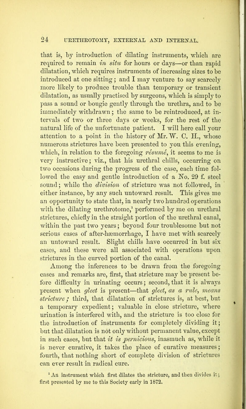 that is, by introduction of dilating instruments, which are required to remain in situ for hours or days—or than rapid dilatation, which requires instruments of increasing sizes to be introduced at one sitting ; and I may venture to say scarcely more likely to produce trouble than temporary or transient dilatation, as usually practised by surgeons, which is simply to pass a sound or bougie gently through the urethra, and to be immediately withdrawn; the same to be reintroduced, at in- tervals of two or three days or weeks, for the rest of the natural life of the unfortunate patient. I will here call your attention to a point in the history of Mr. W. C. H., whose numerous strictures have been presented to you this evening, which, in relation to the foregoing resume, it seems to me is very instructive; viz., that his urethral chills, occurring on two occasions during the progress of the case, each time fol- lowed the easy and gentle introduction of a JNo. 29 f. steel sound; while the division of stricture was not followed, in either instance, by any such untoward result. This gives me an opportunity to state that, in nearly two hundred operations with the dilating urethrotome,1 performed by me on urethral strictures, chiefly in the straight portion of the urethral canal, within the past two years; beyond four troublesome but not serious cases of after-hsemorrhage, I have met witli scarcely an untoward result. Slight chills have occurred in but six cases, and these were all associated with operations upon strictures in the curved portion of the canal. Among the inferences to be drawn from the foregoing cases and remarks are, first, that stricture may be present be- fore difficulty in urinating occurs; second, that it is always present when gleet is present—that gleet, as a rule, means stricture / third, that dilatation of strictures is, at best, but a temporary expedient; valuable in close stricture, where urination is interfered with, and the stricture is too close for the introduction of instruments for completely dividing it; but that dilatation is not only without permanent value, except in such cases, but that it is pernicious, inasmuch as, while it is never curative, it takes the place of curative measures; fourth, that nothing short of complete division of strictures can ever result in radical cure. 1 An instrument which first dilates the stricture, and then divides it; first presented by me to this Society early in 1872.