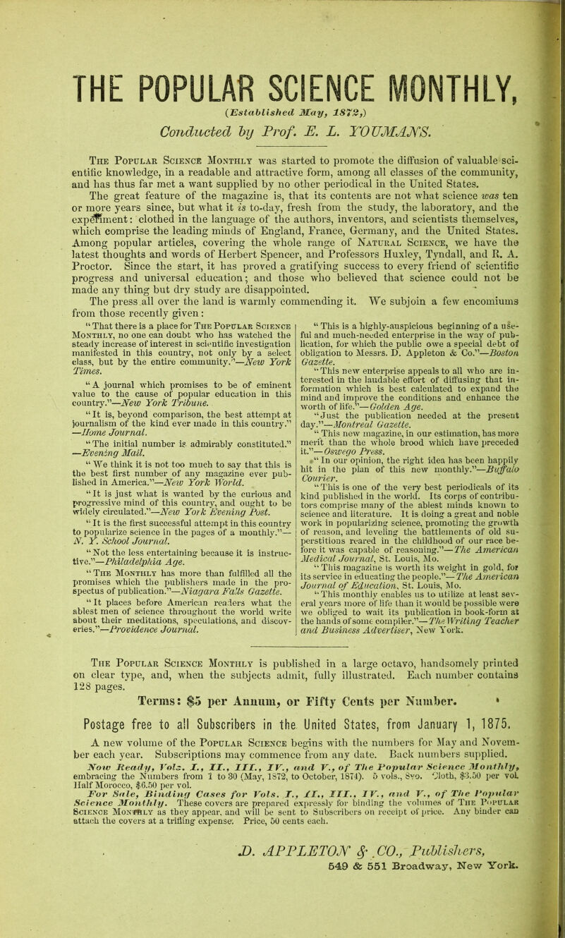 THE POPULAR SCIENCE MONTHLY, (Established May, 1872,) Conducted by Prof. P. L. Y‘OTJMA?fS. The Popular Science Monthly was started to promote the diffusion of valuable sci- entific knowledge, in a readable and attractive form, among all classes of the community, and has thus far met a want supplied by no other periodical in the United States. The great feature of the magazine is, that its contents are not what science ivas ten or more years since, but what it is to-day, fresh from the study, the laboratory, and the exp^ment; clothed in the language of the authors, inventors, and scientists themselves, which comprise the leading minds of England, France, Germany, and the United States. Among popular articles, covering the whole range of Natural Science, we have the latest thoughts and words of Herbert Spencer, and Professors Huxley, Tyndall, and R. A. Proctor. Since the start, it has proved a gratifying success to every friend of scientific progress and universal education; and those who believed that science could not be made any thing but dry study are disappointed. The press all over the land is warmly commending it. We subjoin a few encomiums from those recently given: “ That there is a place for The Populak Science Monthly, no one can doubt who has watched the steady increase of interest in scientific investigation manifested in this country, not only by a select class, but by the entire community.”—New York Times. “A journal which promises to be of eminent value to the cause of popular education in this country.”—New York Tribune. “It is, beyond comparison, the best attempt at journalism of the kind ever made in this country.” —Home Journal. “The initial number is admirably constituted.” —Evening Mail. “ We think it is not too much to say that this is the best first number of any magazine ever pub- lished in America.”—New York World. “It is just what is wanted by the curious and progressive mind of this country, and ought to be widely circulated.”—Aew York Evening Post. “ It is the first successful attempt in this country to popularize science in the pages of a monthly.”— N. Y. School Journal. “Not the less entertaining because it is instruc- tive.”—Age. “The Monthly has more than fulfilled all the promises which the publishers made in the pro- spectus of publication.”—Falls Gazette. “ It places before American readers what the ablest men of science throughout the world write about their meditations, speculations, and discov- eries.”—Journal. “ This is a highly-auspicious beginning of a use- ful and much-needed enterprise in the way of pub- lication, for which the public owe a special debt ol obligation to Messrs. D. Appleton & Co.”—Boston Gazette. “ This new enterprise appeals to all who are in- terested in the laudable effort of diffusing that in- formation which is best calculated to expand the mind and improve the conditions and enhance the worth of life.”— Golden Age. “Just the publication needed at the present Montreal Gazette. “ This new magazine, in our estimation, has more merit than the whole brood which have preceded it.”— Oswego Press. “ In our opinion, the right idea has been happily hit in the plan of this new monthly.”—Buffalo Courier. “ This is one of the very best periodicals of its kind published in the world. Its corps of contribu- tors comprise many of the ablest minds known to science and literature. It is doing a great and noble work in popularizing science, promoting the growth of reason, and leveling the battlements of old su- pei’stitions reared in the childhood of our race be- fore it was capable of reasoning.”—The American Medical Journal., St. Louis, Mo. “This magazine is worth its weight in gold, for its service in educating the people.”— The American Journal of Education. St. Louis, Mo. “This monthly enables us to utilize at least sev- eral years more of life than it would be possible were we obliged to wait its pubhcation in book-form at the hands of some compiler.”—Writing Teacher and Business Advertiser, New York. The Popular Science Monthly is published in a large octavo, handsomely printed on clear type, and, when the subjects admit, fully illustrated. Each number contains 128 pages. Terms; $5 per Annum, or Fifty Cents per Number. * Postage free to all Subscribers in the United States, from January 1, 1875. A new volume of the Popular Science begins with the numbers for May and Novem- ber each year. Subscriptions may commence from any date. Back numbers supplied. Now Ready, Vols. X., II., III., IV., and V., of The Popular Science Monthly, embracing the Numbers from 1 to 30 (May, 1872, to October, 1874). 5 vols., 8vo. Oloth, $3.50 per vol Half Morocco, $6.50 per vol. For Sale, Rinding Cases for Vols. I., II,, III., IV., and V., of The Popular Science Monthly, These covers are prepared expressly for binding the volumes of The P<u*irLA.K Science Monthly as they appear, and will be sent to Subscribers on receipt of price. Any binder can attach the covers at a trifling expense. Price, 50 cents each. D. APPLETOJf S’ CO., .PiMishers, 649 & 551 Broadway, New York.